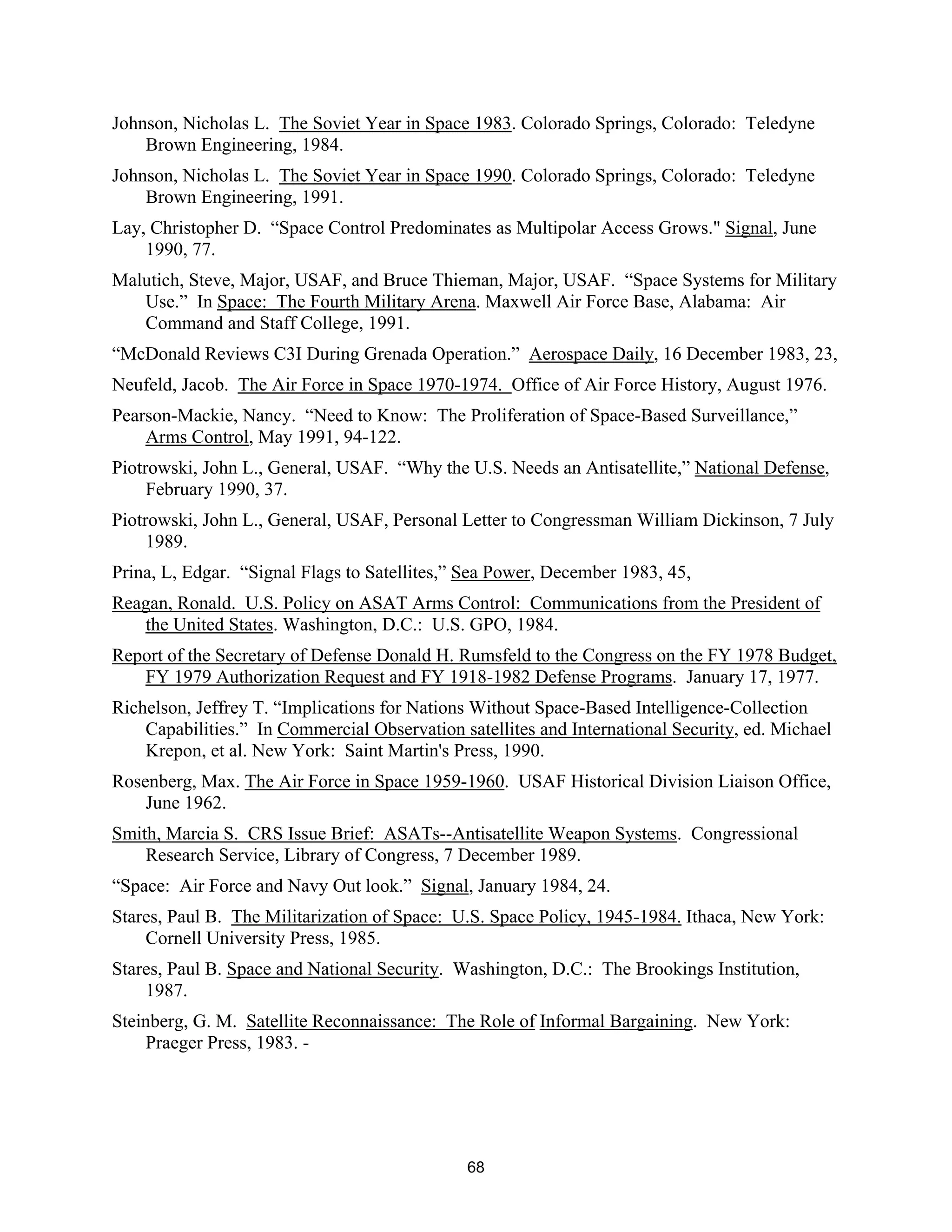 Johnson, Nicholas L. The Soviet Year in Space 1983. Colorado Springs, Colorado: Teledyne 
Brown Engineering, 1984. 
Johnson, Nicholas L. The Soviet Year in Space 1990. Colorado Springs, Colorado: Teledyne 
Brown Engineering, 1991. 
Lay, Christopher D. “Space Control Predominates as Multipolar Access Grows." Signal, June 
1990, 77. 
Malutich, Steve, Major, USAF, and Bruce Thieman, Major, USAF. “Space Systems for Military 
Use.” In Space: The Fourth Military Arena. Maxwell Air Force Base, Alabama: Air 
Command and Staff College, 1991. 
“McDonald Reviews C3I During Grenada Operation.” Aerospace Daily, 16 December 1983, 23, 
Neufeld, Jacob. The Air Force in Space 1970-1974. Office of Air Force History, August 1976. 
Pearson-Mackie, Nancy. “Need to Know: The Proliferation of Space-Based Surveillance,” 
Arms Control, May 1991, 94-122. 
Piotrowski, John L., General, USAF. “Why the U.S. Needs an Antisatellite,” National Defense, 
February 1990, 37. 
Piotrowski, John L., General, USAF, Personal Letter to Congressman William Dickinson, 7 July 
1989. 
Prina, L, Edgar. “Signal Flags to Satellites,” Sea Power, December 1983, 45, 
Reagan, Ronald. U.S. Policy on ASAT Arms Control: Communications from the President of 
the United States. Washington, D.C.: U.S. GPO, 1984. 
Report of the Secretary of Defense Donald H. Rumsfeld to the Congress on the FY 1978 Budget, 
FY 1979 Authorization Request and FY 1918-1982 Defense Programs. January 17, 1977. 
Richelson, Jeffrey T. “Implications for Nations Without Space-Based Intelligence-Collection 
Capabilities.” In Commercial Observation satellites and International Security, ed. Michael 
Krepon, et al. New York: Saint Martin’s Press, 1990. 
Rosenberg, Max. The Air Force in Space 1959-1960. USAF Historical Division Liaison Office, 
June 1962. 
Smith, Marcia S. CRS Issue Brief: ASATs--Antisatellite Weapon Systems. Congressional 
Research Service, Library of Congress, 7 December 1989. 
“Space: Air Force and Navy Out look.” Signal, January 1984, 24. 
Stares, Paul B. The Militarization of Space: U.S. Space Policy, 1945-1984. Ithaca, New York: 
Cornell University Press, 1985. 
Stares, Paul B. Space and National Security. Washington, D.C.: The Brookings Institution, 
1987. 
Steinberg, G. M. Satellite Reconnaissance: The Role of Informal Bargaining. New York: 
Praeger Press, 1983. - 
68  
 