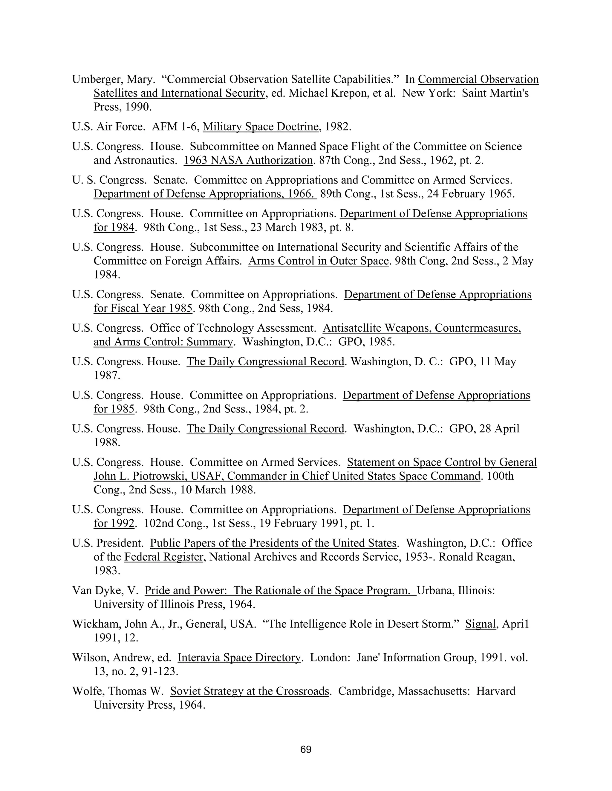 Umberger, Mary. “Commercial Observation Satellite Capabilities.” In Commercial Observation 
Satellites and International Security, ed. Michael Krepon, et al. New York: Saint Martin’s 
Press, 1990. 
U.S. Air Force. AFM 1-6, Military Space Doctrine, 1982. 
U.S. Congress. House. Subcommittee on Manned Space Flight of the Committee on Science 
and Astronautics. 1963 NASA Authorization. 87th Cong., 2nd Sess., 1962, pt. 2. 
U. S. Congress. Senate. Committee on Appropriations and Committee on Armed Services. 
Department of Defense Appropriations, 1966. 89th Cong., 1st Sess., 24 February 1965. 
U.S. Congress. House. Committee on Appropriations. Department of Defense Appropriations 
for 1984. 98th Cong., 1st Sess., 23 March 1983, pt. 8. 
U.S. Congress. House. Subcommittee on International Security and Scientific Affairs of the 
Committee on Foreign Affairs. Arms Control in Outer Space. 98th Cong, 2nd Sess., 2 May 
1984. 
U.S. Congress. Senate. Committee on Appropriations. Department of Defense Appropriations 
for Fiscal Year 1985. 98th Cong., 2nd Sess, 1984. 
U.S. Congress. Office of Technology Assessment. Antisatellite Weapons, Countermeasures, 
and Arms Control: Summary. Washington, D.C.: GPO, 1985. 
U.S. Congress. House. The Daily Congressional Record. Washington, D. C.: GPO, 11 May 
1987. 
U.S. Congress. House. Committee on Appropriations. Department of Defense Appropriations 
for 1985. 98th Cong., 2nd Sess., 1984, pt. 2. 
U.S. Congress. House. The Daily Congressional Record. Washington, D.C.: GPO, 28 April 
1988. 
U.S. Congress. House. Committee on Armed Services. Statement on Space Control by General 
John L. Piotrowski, USAF, Commander in Chief United States Space Command. 100th 
Cong., 2nd Sess., 10 March 1988. 
U.S. Congress. House. Committee on Appropriations. Department of Defense Appropriations 
for 1992. 102nd Cong., 1st Sess., 19 February 1991, pt. 1. 
U.S. President. Public Papers of the Presidents of the United States. Washington, D.C.: Office 
of the Federal Register, National Archives and Records Service, 1953-. Ronald Reagan, 
1983. 
Van Dyke, V. Pride and Power: The Rationale of the Space Program. Urbana, Illinois: 
University of Illinois Press, 1964. 
Wickham, John A., Jr., General, USA. “The Intelligence Role in Desert Storm.” Signal, Apri1 
1991, 12. 
Wilson, Andrew, ed. Interavia Space Directory. London: Jane’ Information Group, 1991. vol. 
13, no. 2, 91-123. 
Wolfe, Thomas W. Soviet Strategy at the Crossroads. Cambridge, Massachusetts: Harvard 
University Press, 1964. 
69  
 