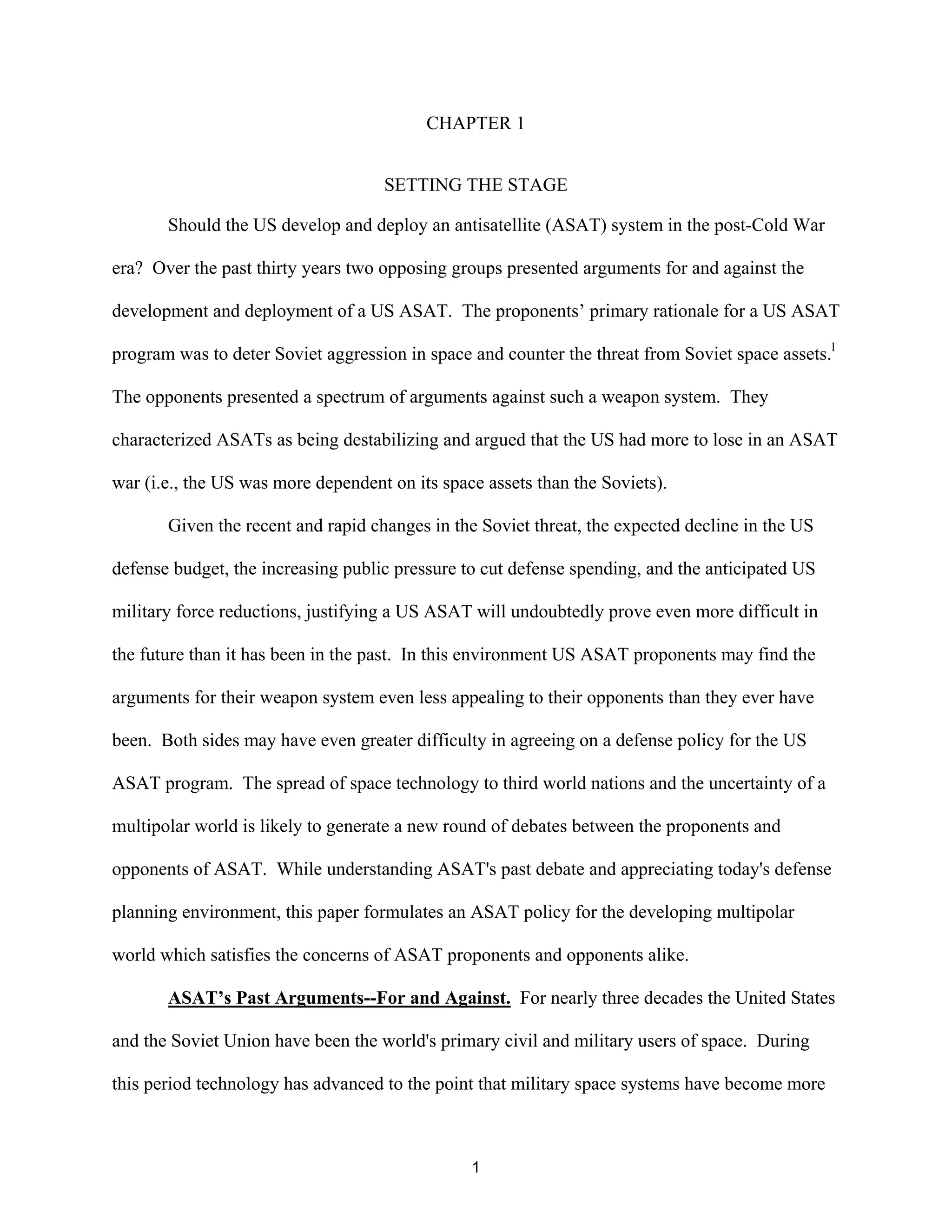 CHAPTER 1 
SETTING THE STAGE 
Should the US develop and deploy an antisatellite (ASAT) system in the post-Cold War 
era? Over the past thirty years two opposing groups presented arguments for and against the 
development and deployment of a US ASAT. The proponents’ primary rationale for a US ASAT 
program was to deter Soviet aggression in space and counter the threat from Soviet space assets.l 
The opponents presented a spectrum of arguments against such a weapon system. They 
characterized ASATs as being destabilizing and argued that the US had more to lose in an ASAT 
war (i.e., the US was more dependent on its space assets than the Soviets). 
Given the recent and rapid changes in the Soviet threat, the expected decline in the US 
defense budget, the increasing public pressure to cut defense spending, and the anticipated US 
military force reductions, justifying a US ASAT will undoubtedly prove even more difficult in 
the future than it has been in the past. In this environment US ASAT proponents may find the 
arguments for their weapon system even less appealing to their opponents than they ever have 
been. Both sides may have even greater difficulty in agreeing on a defense policy for the US 
ASAT program. The spread of space technology to third world nations and the uncertainty of a 
multipolar world is likely to generate a new round of debates between the proponents and 
opponents of ASAT. While understanding ASAT’s past debate and appreciating today’s defense 
planning environment, this paper formulates an ASAT policy for the developing multipolar 
world which satisfies the concerns of ASAT proponents and opponents alike. 
ASAT’s Past Arguments--For and Against. For nearly three decades the United States 
and the Soviet Union have been the world’s primary civil and military users of space. During 
this period technology has advanced to the point that military space systems have become more 
1  
 