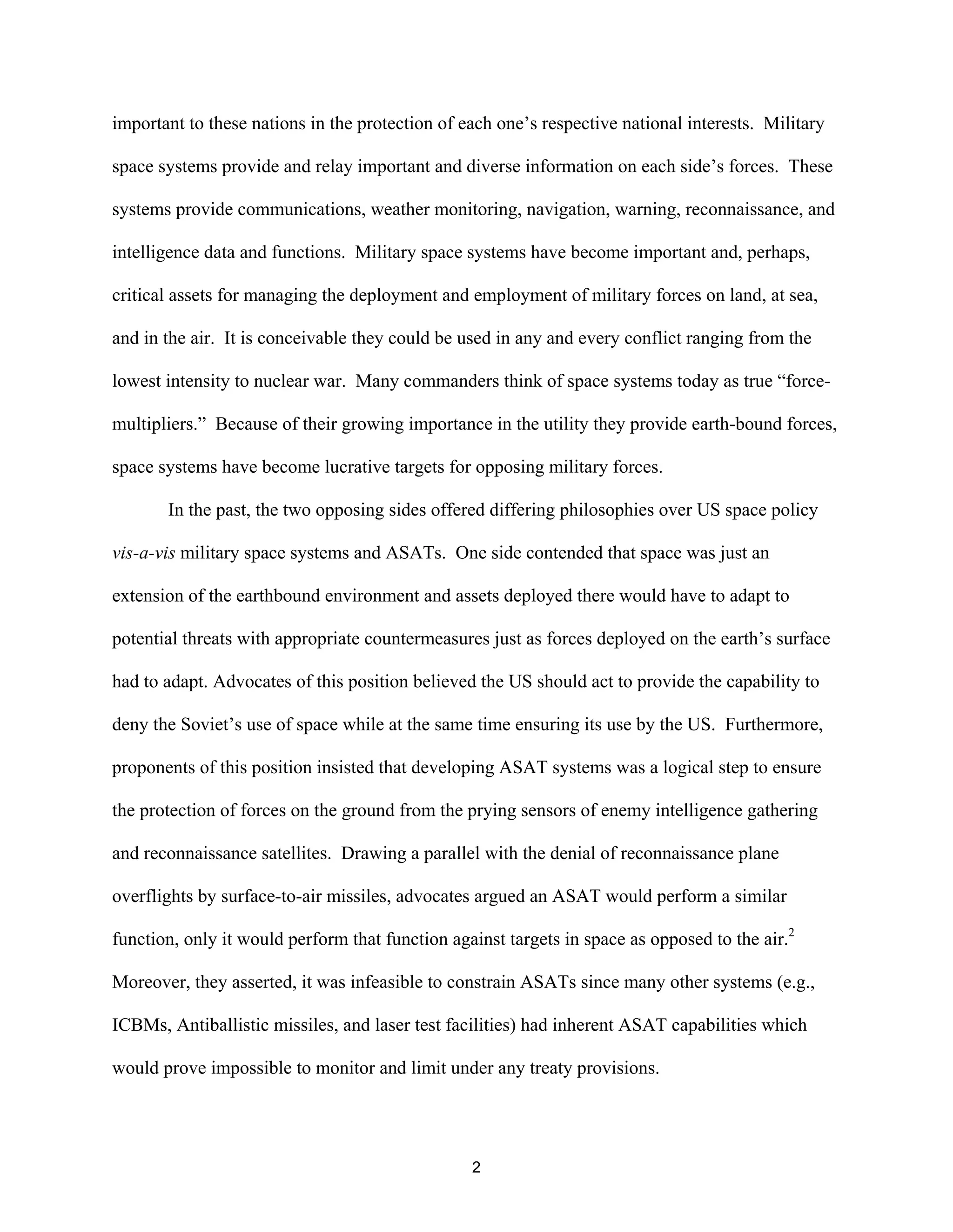 important to these nations in the protection of each one’s respective national interests. Military 
space systems provide and relay important and diverse information on each side’s forces. These 
systems provide communications, weather monitoring, navigation, warning, reconnaissance, and 
intelligence data and functions. Military space systems have become important and, perhaps, 
critical assets for managing the deployment and employment of military forces on land, at sea, 
and in the air. It is conceivable they could be used in any and every conflict ranging from the 
lowest intensity to nuclear war. Many commanders think of space systems today as true “force-multipliers. 
” Because of their growing importance in the utility they provide earth-bound forces, 
space systems have become lucrative targets for opposing military forces. 
In the past, the two opposing sides offered differing philosophies over US space policy 
vis-a-vis military space systems and ASATs. One side contended that space was just an 
extension of the earthbound environment and assets deployed there would have to adapt to 
potential threats with appropriate countermeasures just as forces deployed on the earth’s surface 
had to adapt. Advocates of this position believed the US should act to provide the capability to 
deny the Soviet’s use of space while at the same time ensuring its use by the US. Furthermore, 
proponents of this position insisted that developing ASAT systems was a logical step to ensure 
the protection of forces on the ground from the prying sensors of enemy intelligence gathering 
and reconnaissance satellites. Drawing a parallel with the denial of reconnaissance plane 
overflights by surface-to-air missiles, advocates argued an ASAT would perform a similar 
function, only it would perform that function against targets in space as opposed to the air.2 
Moreover, they asserted, it was infeasible to constrain ASATs since many other systems (e.g., 
ICBMs, Antiballistic missiles, and laser test facilities) had inherent ASAT capabilities which 
would prove impossible to monitor and limit under any treaty provisions. 
2  
 