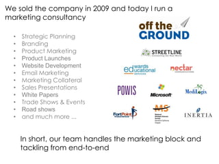 We sold the company in 2009 and today I run a
marketing consultancy

  •   Strategic Planning
  •   Branding
  •   Product Marketing
  •   Product Launches
  •   Website Development
  •   Email Marketing
  •   Marketing Collateral
  •   Sales Presentations
  •   White Papers
  •   Trade Shows & Events
  •   Road shows
  •   and much more ...


      In short, our team handles the marketing block and
      tackling from end-to-end
 