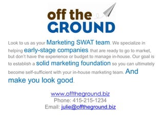 Look to us as your Marketing
                         SWAT team. We specialize in
helping early-stage companies that are ready to go to market,
but don’t have the experience or budget to manage in-house. Our goal is
to establish a solid   marketing foundation so you can ultimately
become self-sufficient with your in-house marketing team. And
make you look good.
                   www.offtheground.biz
                    Phone: 415-215-1234
                 Email: julie@offtheground.biz
 
