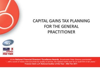 CAPITAL GAINS TAX PLANNING
                                         FOR THE GENERAL
                                           PRACTITIONER




       At the National Financial Directors’ Excellence Awards, Broadcaster Peter Sissons commented:
“...with a score of nearly nine-out-of-ten for quality of service, the highest marks ever for an audit firm in ten years.”
                          Francis Clark LLP, National Auditor of the Year – Mid Tier 2011
 