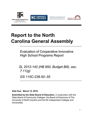 1
Report to the North
Carolina General Assembly
Evaluation of Cooperative Innovative
High School Programs Report
SL 2012-142 (HB 950, Budget Bill), sec.
7.11(g)
GS 115C-238.50-.55
Date Due: March 15, 2018
Submitted by the State Board of Education, in conjunction with the
State Board of Community Colleges, the Board of Governors of The
University of North Carolina and the NC Independent Colleges and
Universities
 