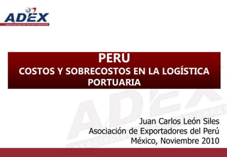 PERÚ
COSTOS Y SOBRECOSTOS EN LA LOGÍSTICA
PORTUARIA
Juan Carlos León Siles
Asociación de Exportadores del Perú
México, Noviembre 2010
 