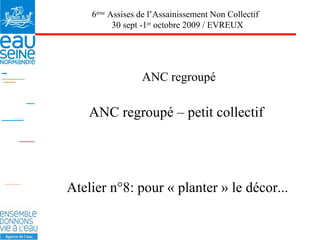 ANC regroupé ANC regroupé – petit collectif 6 ème  Assises de l’Assainissement Non Collectif  30 sept -1 er  octobre 2009 / EVREUX Atelier n°8: pour « planter » le décor... 