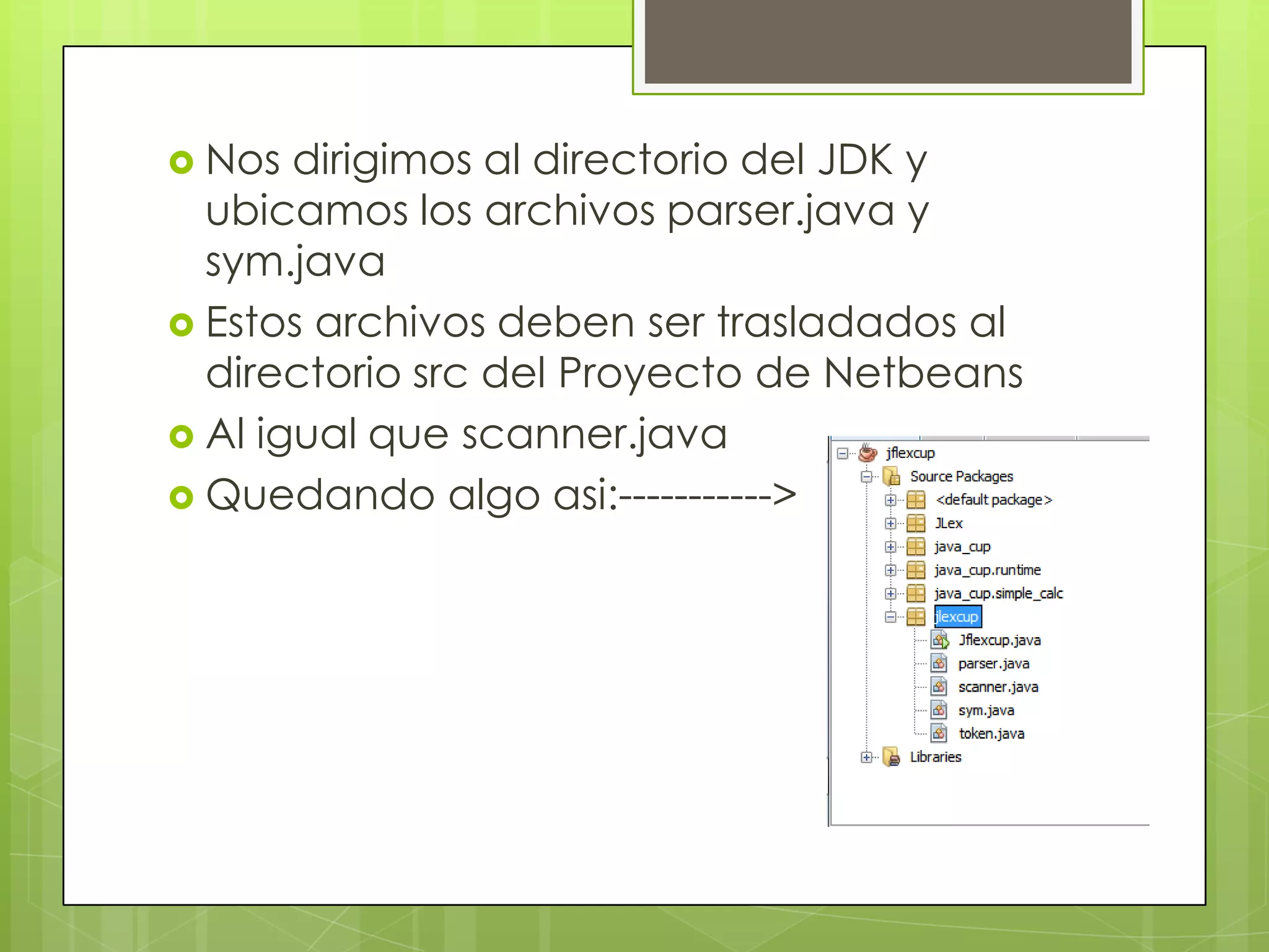  Nos

dirigimos al directorio del JDK y
ubicamos los archivos parser.java y
sym.java
 Estos archivos deben ser trasladados al
directorio src del Proyecto de Netbeans
 Al igual que scanner.java
 Quedando algo asi:----------->

 