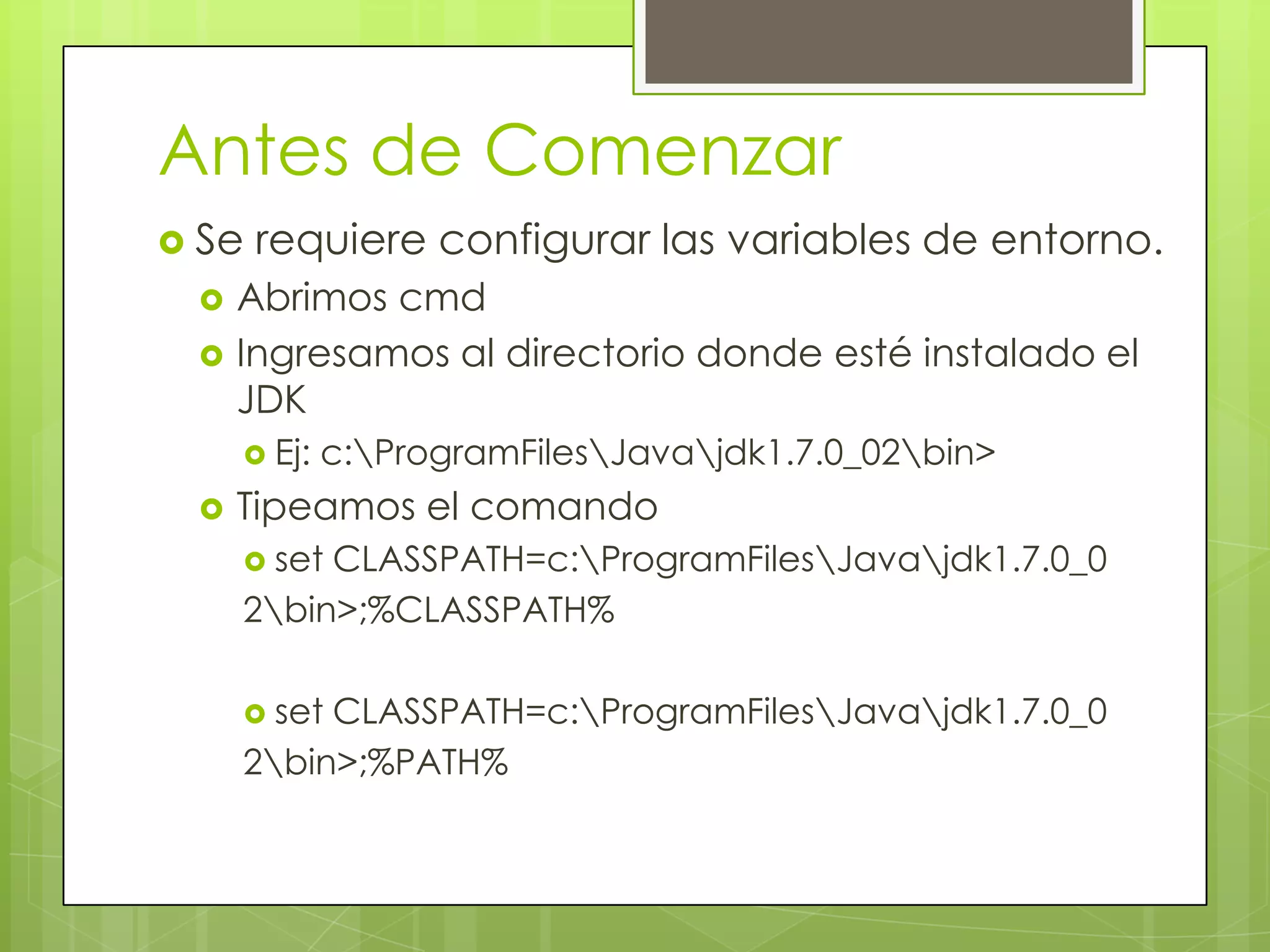 Antes de Comenzar
 Se



requiere configurar las variables de entorno.

Abrimos cmd
Ingresamos al directorio donde esté instalado el
JDK
 Ej:



c:ProgramFilesJavajdk1.7.0_02bin>

Tipeamos el comando
 set

CLASSPATH=c:ProgramFilesJavajdk1.7.0_0
2bin>;%CLASSPATH%
 set

CLASSPATH=c:ProgramFilesJavajdk1.7.0_0
2bin>;%PATH%

 