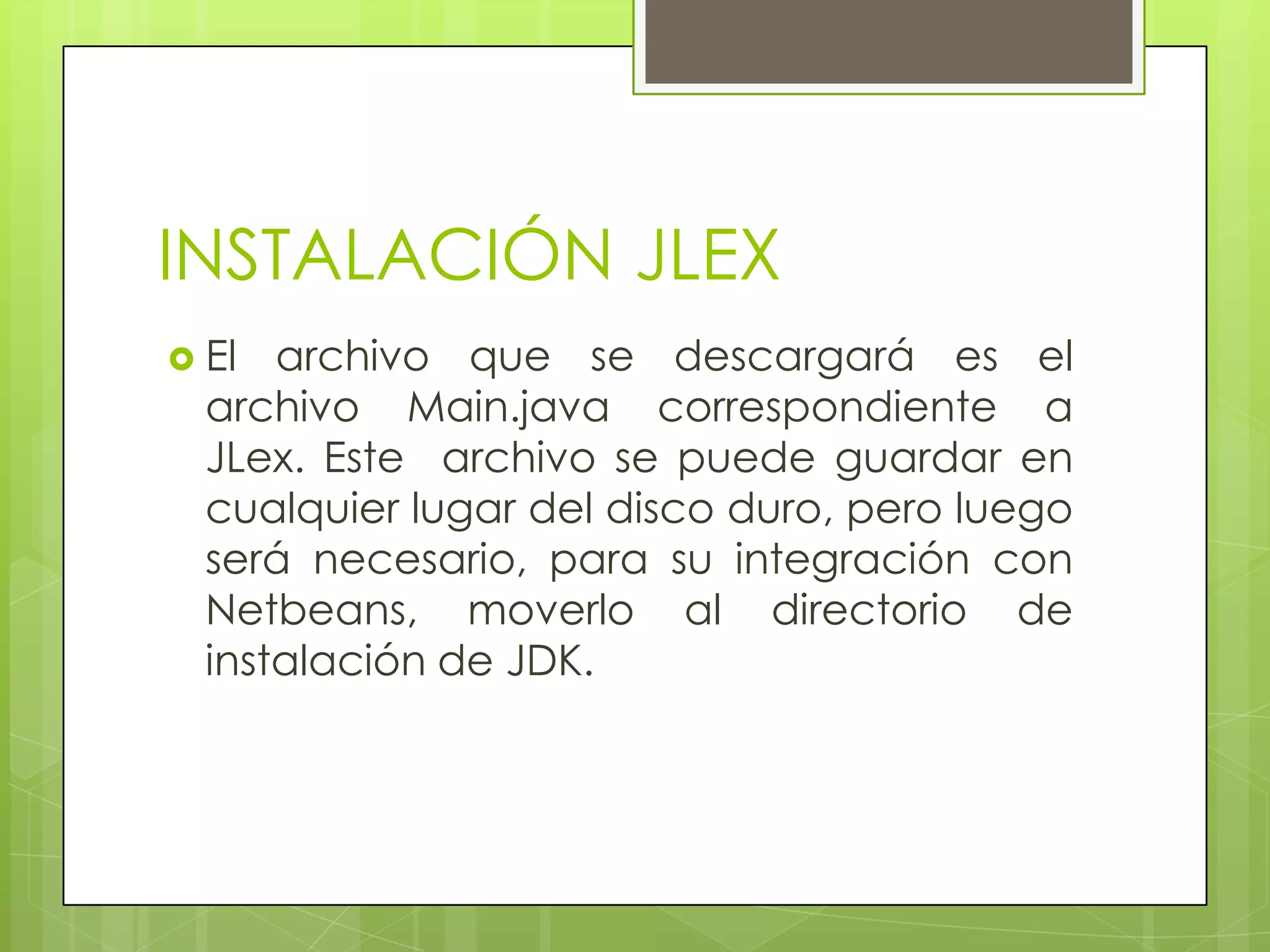 INSTALACIÓN JLEX
 El

archivo que se descargará es el
archivo Main.java correspondiente a
JLex. Este archivo se puede guardar en
cualquier lugar del disco duro, pero luego
será necesario, para su integración con
Netbeans, moverlo al directorio de
instalación de JDK.

 