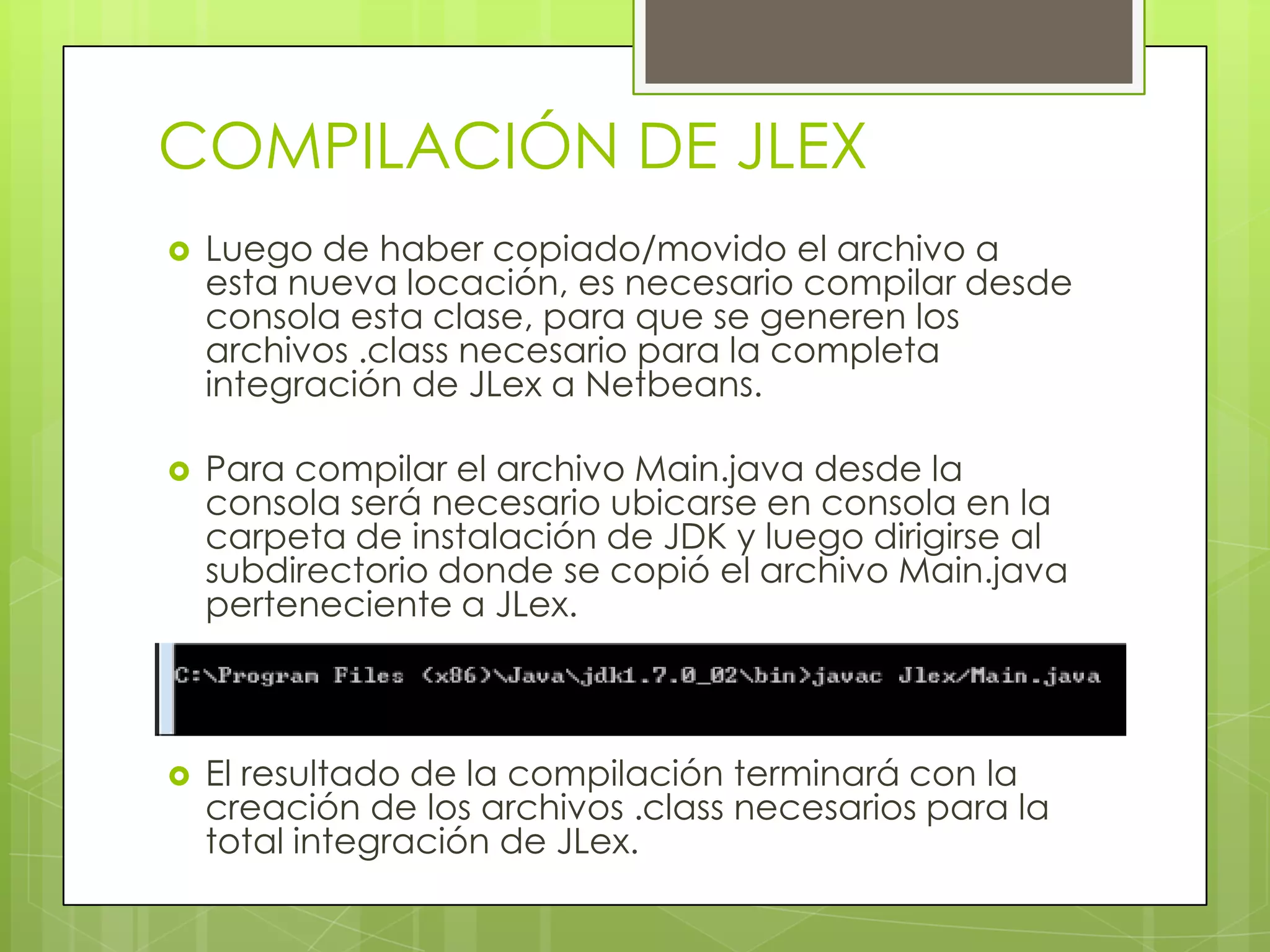 COMPILACIÓN DE JLEX


Luego de haber copiado/movido el archivo a
esta nueva locación, es necesario compilar desde
consola esta clase, para que se generen los
archivos .class necesario para la completa
integración de JLex a Netbeans.



Para compilar el archivo Main.java desde la
consola será necesario ubicarse en consola en la
carpeta de instalación de JDK y luego dirigirse al
subdirectorio donde se copió el archivo Main.java
perteneciente a JLex.



El resultado de la compilación terminará con la
creación de los archivos .class necesarios para la
total integración de JLex.

 