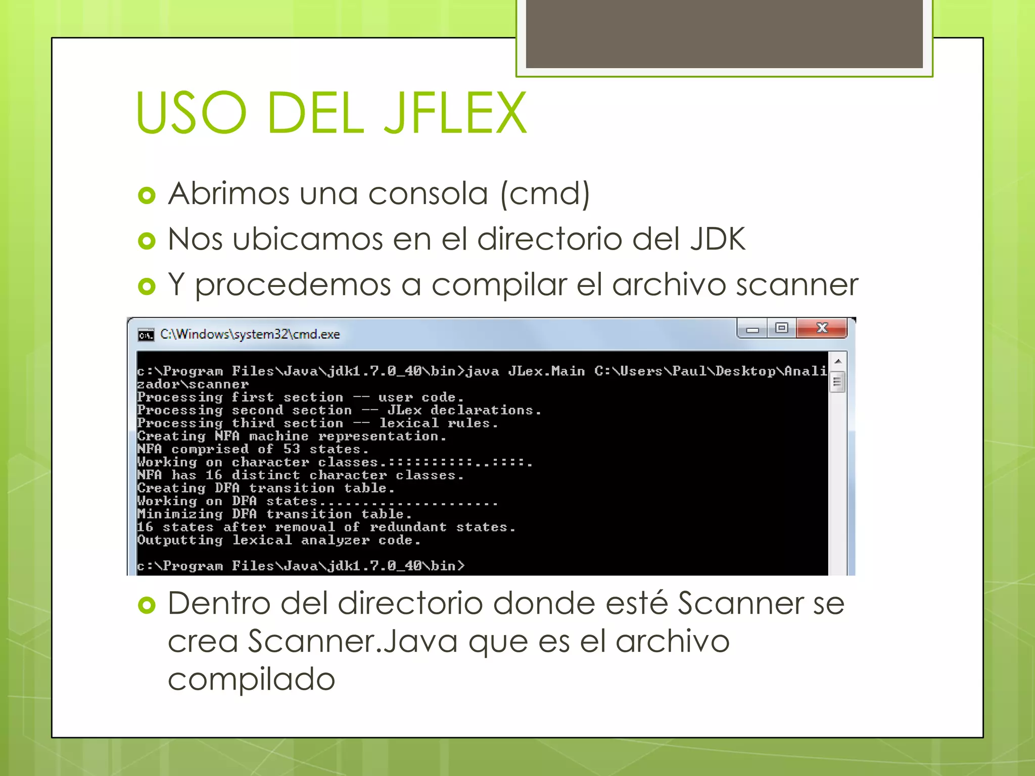 USO DEL JFLEX






Abrimos una consola (cmd)
Nos ubicamos en el directorio del JDK
Y procedemos a compilar el archivo scanner

Dentro del directorio donde esté Scanner se
crea Scanner.Java que es el archivo
compilado

 