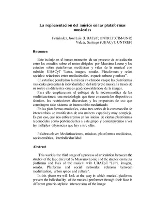 La representación del músico en las plataformas
musicales
Fernández, José Luis (UBACyT; UNTREF; CIM-UNR)
Videla, Santiago (UBACyT; UNTREF)
Resumen
Este trabajo es el tercer momento de un proceso de articulación
entre los estudios sobre el rostro dirigidos por Massimo Leone y los
estudios sobre plataformas mediáticas y vidas de lo musical con
subsidio UBACyT “Letra, imagen, sonido. Plataformas y redes
sociales: relaciones entre mediatización, espacio urbano y cultura”.
En esta fase pondremos la mirada en elmodo en que las plataformas
musicales presentanla individualidad del intérprete musical a travésde
su rostro en diferentes cruces genérico-estilísticos de la imagen.
Para ello emplearemos el enfoque de la sociosemiótica de las
mediatizaciones: una metodología que tiene en cuenta los dispositivos
técnicos, las restricciones discursivas y las propuestas de uso que
constituyen todo sistema de intercambio mediatizado.
En las plataformas musicales, estas tres series de la construcción de
intercambios se manifiestan de una manera especial y muy compleja.
Es por eso, que nos enfocaremos en los inicios de ciertas plataformas
reconocidas como pertenecientes a este grupo y comenzaremos a ver
las múltiples diferencias que hay entre ellas.
Palabras clave: Mediatizaciones, músicas, plataformas mediáticas,
sociosemiótica, interindividualidad
Abstract
This work is the third stage of a process of articulation between the
studies of the face directed by Massimo Leone and the studies on media
platforms and lives of the musical with UBACyT "Letra, imagen,
sonido. Platforms and social networks: relations between
mediatization, urban space and culture".
In this phase we will look at the way in which musical platforms
present the individuality of the musical performer through their face in
different generic-stylistic intersections of the image
 