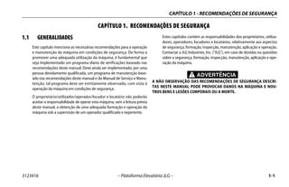 CAPÍTULO 1 - RECOMENDAÇÕES DE SEGURANÇA
3123416 – Plataforma Elevatória JLG – 1-1
CAPÍTULO 1. RECOMENDAÇÕES DE SEGURANÇA
1.1 GENERALIDADES
Este capítulo menciona as necessárias recomendações para a operação
e manutenção da máquina em condições de segurança. De forma a
promover uma adequada utilização da máquina, é fundamental que
seja implementado um programa diário de verificações baseado nas
recomendações deste manual. Deve ainda ser implementado, por uma
pessoa devidamente qualificada, um programa de manutenção base-
ado nas recomendações deste manual e do Manual de Serviço e Manu-
tenção; tal programa deve ser estritamente observado, com vista à
operação da máquina em condições de segurança.
O proprietário/utilizador/operador/locador e locatário não poderão
aceitar a responsabilidade de operar esta máquina, sem a leitura prévia
deste manual, a obtenção de uma adequada formação e operação da
máquina sob a supervisão de um operador qualificado e experiente.
Estes capítulos contém as responsabilidades dos proprietários, utiliza-
dores, operadores, locadores e locatários, relativamente aos aspectos
de segurança, formação, inspecção, manutenção, aplicação e operação.
Contactar a JLG Industries, Inc. (“JLG”), em caso de dúvidas ou questões
sobre a segurança, formação, inspecção, manutenção, aplicação e ope-
ração da máquina.
ADVERTÊNCIA
A NÃO OBSERVAÇÃO DAS RECOMENDAÇÕES DE SEGURANÇA DESCRI-
TAS NESTE MANUAL PODE PROVOCAR DANOS NA MÁQUINA E NOU-
TROS BENS E LESÕES CORPORAIS OU A MORTE.
 