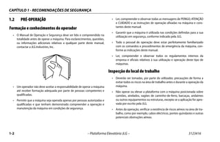 CAPÍTULO 1 - RECOMENDAÇÕES DE SEGURANÇA
1-2 – Plataforma Elevatória JLG – 3123416
1.2 PRÉ-OPERAÇÃO
Formação e conhecimentos do operador
• O Manual de Operação e Segurança deve ser lido e compreendido na
totalidade antes de operar a máquina. Para esclarecimentos, questões,
ou informações adicionais relativas a qualquer parte deste manual,
contactar a JLG Industries, Inc.
• Um operador não deve aceitar a responsabilidade de operar a máquina
até receber formação adequada por parte de pessoas competentes e
qualificadas.
• Permitir que a máquina seja operada apenas por pessoas autorizadas e
qualificadas e que tenham demonstrado compreender a operação e
manutenção da máquina em condições de segurança.
• Ler, compreender e observar todas as mensagens de PERIGO, ATENÇÃO
e CUIDADO e as instruções de operação afixadas na máquina e cons-
tantes deste manual.
• Garantir que a máquina é utilizada nas condições definidas para a sua
utilização em segurança, conforme indicado pela JLG.
• Todo o pessoal de operação deve estar perfeitamente familiarizado
com os comandos e procedimentos de emergência da máquina, con-
forme as indicações deste manual.
• Ler, compreender e observar todos os regulamentos internos da
empresa e oficiais relativos à sua utilização e operação deste tipo de
máquinas.
Inspecção do local de trabalho
• Deverão ser tomadas, por parte do utilizador, precauções de forma a
evitar todos os riscos na área de trabalho antes e durante a operação da
máquina.
• Não operar ou elevar a plataforma com a máquina posicionada sobre
camiões, atrelados, vagões de caminho-de-ferro, barcaças, andaimes
ou outros equipamentos ou estruturas, excepto se a aplicação for apro-
vada por escrito pela JLG.
• Antes da operação, verificar a existência de riscos aéreos na área de tra-
balho, como por exemplo, cabos eléctricos, pontes-guindastes e outras
potenciais obstruções aéreas.
 