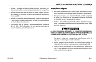 CAPÍTULO 1 - RECOMENDAÇÕES DE SEGURANÇA
3123416 – Plataforma Elevatória JLG – 1-3
• Verificar a existência de buracos, lombas, desníveis, obstruções, resí-
duos, buracos ocultos e outros riscos potenciais existentes na superfície.
• Verificar a existência de locais de perigos na área de trabalho. Não ope-
rar a máquina em atmosferas perigosas, excepto quando aprovado por
escrito pela JLG.
• Verificar se a superfície de assentamento tem condições para suportar
a carga máxima indicada no autocolante da carga dos pneus localizado
no chassis adjacente a cada jante.
• Esta máquina pode ser utilizada à temperatura ambiente nominal de
-20 a 40 °C (0 a 104 °F). Consultar a JLG para optimizar a operação da
máquina fora desta gama de temperaturas.
Inspecção da máquina
• Não operar esta máquina até a inspecção e as verificações funcionais
serem executadas conforme especificado no Capítulo 2 deste manual.
• Não operar a máquina, caso esta não tenha sido assistida ou reparada
de acordo com os requisitos de manutenção e inspecção estipulados
no Manual de Serviço e Manutenção da máquina.
• Verificar o adequado funcionamento de todos os dispositivos de segu-
rança. A modificação destes dispositivos é uma violação das regras
básicas de segurança.
ADVERTÊNCIA
AS MODIFICAÇÕES OU ALTERAÇÕES DE CARACTERÍSTICAS DE QUAL-
QUER PLATAFORMA ELEVATÓRIA DEVEM APENAS SER EFECTUADAS
APÓS A AUTORIZAÇÃO PRÉVIA DO FABRICANTE POR ESCRITO.
• Não operar a máquina, se esta apresentar autocolantes ou avisos de
segurança ou de instruções em falta ou ilegíveis.
• Verificar a existência de alterações nos componentes originais da
máquina. Verificar se todas as alterações foram aprovadas pela JLG.
• Evitar a acumulação de resíduos no piso da plataforma. Manter o cal-
çado e a base da plataforma isentos de lama, óleo, massa lubrificante e
outras substâncias escorregadias.
 