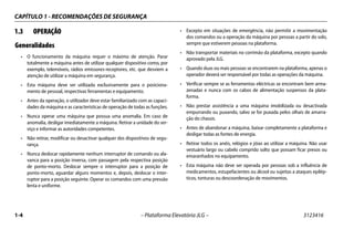 CAPÍTULO 1 - RECOMENDAÇÕES DE SEGURANÇA
1-4 – Plataforma Elevatória JLG – 3123416
1.3 OPERAÇÃO
Generalidades
• O funcionamento da máquina requer o máximo de atenção. Parar
totalmente a máquina antes de utilizar qualquer dispositivo como, por
exemplo, telemóveis, rádios emissores-receptores, etc. que desviem a
atenção de utilizar a máquina em segurança.
• Esta máquina deve ser utilizada exclusivamente para o posiciona-
mento de pessoal, respectivas ferramentas e equipamento.
• Antes da operação, o utilizador deve estar familiarizado com as capaci-
dades da máquina e as características de operação de todas as funções.
• Nunca operar uma máquina que possua uma anomalia. Em caso de
anomalia, desligar imediatamente a máquina. Retirar a unidade do ser-
viço e informar as autoridades competentes.
• Não retirar, modificar ou desactivar qualquer dos dispositivos de segu-
rança.
• Nunca deslocar rapidamente nenhum interruptor de comando ou ala-
vanca para a posição inversa, com passagem pela respectiva posição
de ponto-morto. Deslocar sempre o interruptor para a posição de
ponto-morto, aguardar alguns momentos e, depois, deslocar o inter-
ruptor para a posição seguinte. Operar os comandos com uma pressão
lenta e uniforme.
• Excepto em situações de emergência, não permitir a movimentação
dos comandos ou a operação da máquina por pessoas a partir do solo,
sempre que estiverem pessoas na plataforma.
• Não transportar materiais no corrimão da plataforma, excepto quando
aprovado pela JLG.
• Quando duas ou mais pessoas se encontrarem na plataforma, apenas o
operador deverá ser responsável por todas as operações da máquina.
• Verificar sempre se as ferramentas eléctricas se encontram bem arma-
zenadas e nunca com os cabos de alimentação suspensos da plata-
forma.
• Não prestar assistência a uma máquina imobilizada ou desactivada
empurrando ou puxando, salvo se for puxada pelos olhais de amarra-
ção do chassis.
• Antes de abandonar a máquina, baixar completamente a plataforma e
desligar todas as fontes de energia.
• Retirar todos os anéis, relógios e jóias ao utilizar a máquina. Não usar
vestuário largo ou cabelo comprido solto que possam ficar presos ou
emaranhados no equipamento.
• Esta máquina não deve ser operada por pessoas sob a influência de
medicamentos, estupefacientes ou álcool ou sujeitas a ataques epilép-
ticos, tonturas ou descoordenação de movimentos.
 