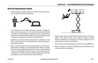 CAPÍTULO 1 - RECOMENDAÇÕES DE SEGURANÇA
3123416 – Plataforma Elevatória JLG – 1-5
Riscos de tropeçamento e queda
• Antes da operação, verificar se todas as cancelas e corrimões se encon-
tram trancadas na posição de segurança.
• A JLG Industries, Inc. recomenda que todas as pessoas na plataforma
usem arnês de segurança, com um cabo de segurança devidamente
amarrado a um ponto de fixação adequado durante a operação desta
máquina. Para mais informações relativas aos requisitos de protecção
anti-queda em produtos JLG, contactar a JLG Industries, Inc.
• Identificar o(s) ponto(s) de fixação adequado(s) na plataforma e fixar
bem o cabo de segurança. Fixar apenas um (1) cabo de segurança a
cada ponto de fixação.
• Entrar e sair apenas pela área da cancela. Proceder com extremo cui-
dado durante a entrada ou a saída da plataforma. Verificar se a plata-
forma se encontra totalmente descida. Virar-se para a máquina quando
entrar ou sair da plataforma. Manter sempre o corpo em contacto com
a máquina em “3 pontos de apoio”, utilizando sempre duas mãos e um
pé ou dois pés e uma mão, para entrar e sair da máquina.
.
• Manter sempre ambos os pés firmemente posicionados no piso da pla-
taforma. Não colocar escadas, caixas, degraus, estrados ou outros
objectos semelhantes na unidade que permitam qualquer tipo de
alcance adicional a pontos mais elevados.
• Nunca utilizar o braço do pantógrafo para aceder ou sair da plataforma.
• Manter o calçado e a superfície da plataforma isentos de óleo, lama e
outras substâncias escorregadias.
 