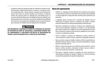 CAPÍTULO 1 - RECOMENDAÇÕES DE SEGURANÇA
3123416 – Plataforma Elevatória JLG – 1-7
• A distância mínima de segurança pode ser reduzida se estiverem insta-
ladas barreiras isoladoras para evitar o contacto e as barreiras estive-
rem classificadas para a tensão da linha a guardar. Estas barreiras não
devem fazer parte (ou estarem afixadas à) da máquina. A distância
mínima de segurança deve ser reduzida para uma distância que se
encontre dentro das dimensões de trabalho da barreira isoladora. Esta
determinação deve ser feita por uma pessoa devidamente qualificada
de acordo com os requisitos do empregador, locais ou governamentais
para as práticas de trabalho junto de equipamento energizado.
NÃO MANOBRAR A MÁQUINA OU PERMITIR A PRESENÇA DE PESSOAS
NO INTERIOR DA ZONA DE SEGURANÇA. CONSIDERAR SEMPRE QUE
OS COMPONENTES E CABLAGENS ELÉCTRICAS SE ENCONTRAM EM
TENSÃO, EXCEPTO QUANDO HAJA A CERTEZA DO CONTRÁRIO.
Riscos de capotamento
• Verificar se a superfície de assentamento tem condições para suportar
a carga máxima indicada no autocolante da carga dos pneus localizado
no chassis adjacente a cada jante. Não caminhar sobre superfícies sem
protecção.
• O utilizador deverá conhecer bem a superfície de trabalho antes da
deslocação da máquina. Durante a condução, não exceder os valores
máximos admissíveis de inclinação longitudinal e lateral do piso.
• Não elevar a plataforma ou deslocar a máquina com a plataforma ele-
vada em pisos inclinados, irregulares ou instáveis, ou na proximidade
dos mesmos. Verificar se a máquina se encontra posicionada num piso
firme, horizontal e uniforme antes de elevar a plataforma ou de condu-
zir sobre uma plataforma elevada.
• Antes de deslocar a máquina em plataformas, pontes, camiões ou
outras superfícies, verificar sempre a respectiva capacidade de suporte.
• Nunca exceder a carga de trabalho máxima conforme especificado na
plataforma. Manter todas as cargas nos limites da plataforma, excepto
quando autorizado pela JLG.
• Manter o chassis da máquina a uma distância mínima de 0,6 m (2 ft) de
buracos, lombas, desníveis, obstruções, resíduos, buracos ocultos e
outros riscos potenciais existentes a nível do solo.
• Não operar a máquina quando as condições do vento excederem as
especificações indicadas no Capítulo 5, Tabela 5-2 ou tal como indicado
no painel de capacidades do quadro da plataforma.
 