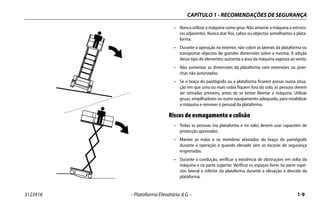 CAPÍTULO 1 - RECOMENDAÇÕES DE SEGURANÇA
3123416 – Plataforma Elevatória JLG – 1-9
• Nunca utilizar a máquina como grua. Não amarrar a máquina a estrutu-
ras adjacentes. Nunca atar fios, cabos ou objectos semelhantes à plata-
forma.
• Durante a operação no exterior, não cobrir as laterais da plataforma ou
transportar objectos de grandes dimensões sobre a mesma. A adição
desse tipo de elementos aumenta a área da máquina exposta ao vento.
• Não aumentar as dimensões da plataforma com extensões ou pran-
chas não autorizadas.
• Se o braço do pantógrafo ou a plataforma ficarem presas numa situa-
ção em que uma ou mais rodas fiquem fora do solo, as pessoas devem
ser retiradas primeiro, antes de se tentar libertar a máquina. Utilizar
gruas, empilhadores ou outro equipamento adequado, para estabilizar
a máquina e remover o pessoal da plataforma.
Riscos de esmagamento e colisão
• Todas as pessoas (na plataforma e no solo) devem usar capacetes de
protecção aprovados.
• Manter as mãos e os membros afastados do braço do pantógrafo
durante a operação e quando elevado sem as escoras de segurança
engrenadas.
• Durante a condução, verificar a existência de obstruções em volta da
máquina e na parte superior. Verificar os espaços livres na parte supe-
rior, lateral e inferior da plataforma durante a elevação e descida da
plataforma.
 