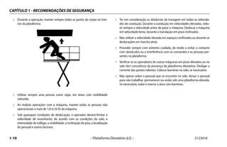 CAPÍTULO 1 - RECOMENDAÇÕES DE SEGURANÇA
1-10 – Plataforma Elevatória JLG – 3123416
• Durante a operação, manter sempre todas as partes do corpo no inte-
rior da plataforma.
• Utilizar sempre uma pessoa como vigia, em áreas com visibilidade
reduzida.
• Ao realizar operações com a máquina, manter todas as pessoas não
operacionais a mais de 1,8 m (6 ft) da máquina.
• Sob quaisquer condições de deslocação, o operador deverá limitar a
velocidade de movimento, de acordo com as condições do solo, a
intensidade do tráfego, a visibilidade, a inclinação do piso, a localização
do pessoal e outros factores.
• Ter em consideração as distâncias de travagem em todas as velocida-
des de condução. Durante a condução em velocidades elevadas, redu-
zir sempre a velocidade antes de parar a máquina. Deslocar a máquina
em velocidade lenta, durante a translação em pisos inclinados.
• Não utilizar a velocidade elevada em espaços confinados ou durante as
deslocações em marcha-atrás.
• Proceder sempre com extremo cuidado, de modo a evitar o contacto
com obstáculos ou a interferência com os comandos e as pessoas pre-
sentes na plataforma.
• Verificar se os operadores de outras máquinas em pisos elevados ou no
solo têm consciência da presença da plataforma elevatória. Desligar a
corrente das pontes rolantes. Colocar barreiras no solo, se necessário.
• Não operar sobre o pessoal que se encontre no solo. Avisar o pessoal
para não trabalhar, permanecer ou andar sob uma plataforma elevada.
Se necessário, isolar e marcar a área com barreiras.
 