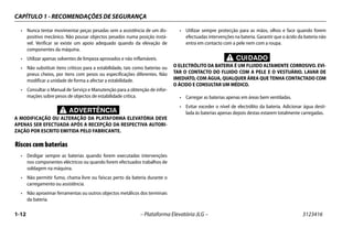 CAPÍTULO 1 - RECOMENDAÇÕES DE SEGURANÇA
1-12 – Plataforma Elevatória JLG – 3123416
• Nunca tentar movimentar peças pesadas sem a assistência de um dis-
positivo mecânico. Não pousar objectos pesados numa posição instá-
vel. Verificar se existe um apoio adequado quando da elevação de
componentes da máquina.
• Utilizar apenas solventes de limpeza aprovados e não inflamáveis.
• Não substituir itens críticos para a estabilidade, tais como baterias ou
pneus cheios, por itens com pesos ou especificações diferentes. Não
modificar a unidade de forma a afectar a estabilidade.
• Consultar o Manual de Serviço e Manutenção para a obtenção de infor-
mações sobre pesos de objectos de estabilidade crítica.
ADVERTÊNCIA
A MODIFICAÇÃO OU ALTERAÇÃO DA PLATAFORMA ELEVATÓRIA DEVE
APENAS SER EFECTUADA APÓS A RECEPÇÃO DA RESPECTIVA AUTORI-
ZAÇÃO POR ESCRITO EMITIDA PELO FABRICANTE.
Riscos com baterias
• Desligar sempre as baterias quando forem executadas intervenções
nos componentes eléctricos ou quando forem efectuados trabalhos de
soldagem na máquina.
• Não permitir fumo, chama livre ou faíscas perto da bateria durante o
carregamento ou assistência.
• Não aproximar ferramentas ou outros objectos metálicos dos terminais
da bateria.
• Utilizar sempre protecção para as mãos, olhos e face quando forem
efectuadas intervenções na bateria. Garantir que o ácido da bateria não
entra em contacto com a pele nem com a roupa.
CUIDADO
O ELECTRÓLITO DA BATERIA É UM FLUIDO ALTAMENTE CORROSIVO. EVI-
TAR O CONTACTO DO FLUIDO COM A PELE E O VESTUÁRIO. LAVAR DE
IMEDIATO, COM ÁGUA, QUALQUER ÁREA QUE TENHA CONTACTADO COM
O ÁCIDO E CONSULTAR UM MÉDICO.
• Carregar as baterias apenas em áreas bem ventiladas.
• Evitar exceder o nível de electrólito da bateria. Adicionar água desti-
lada às baterias apenas depois destas estarem totalmente carregadas.
 