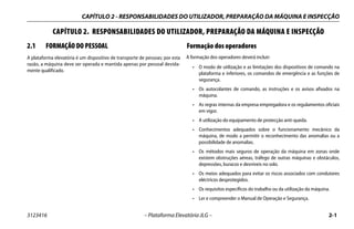CAPÍTULO 2 - RESPONSABILIDADES DO UTILIZADOR, PREPARAÇÃO DA MÁQUINA E INSPECÇÃO
3123416 – Plataforma Elevatória JLG – 2-1
CAPÍTULO 2. RESPONSABILIDADES DO UTILIZADOR, PREPARAÇÃO DA MÁQUINA E INSPECÇÃO
2.1 FORMAÇÃO DO PESSOAL
A plataforma elevatória é um dispositivo de transporte de pessoas; por esta
razão, a máquina deve ser operada e mantida apenas por pessoal devida-
mente qualificado.
Formação dos operadores
A formação dos operadores deverá incluir:
• O modo de utilização e as limitações dos dispositivos de comando na
plataforma e inferiores, os comandos de emergência e as funções de
segurança.
• Os autocolantes de comando, as instruções e os avisos afixados na
máquina.
• As regras internas da empresa empregadora e os regulamentos oficiais
em vigor.
• A utilização do equipamento de protecção anti-queda.
• Conhecimentos adequados sobre o funcionamento mecânico da
máquina, de modo a permitir o reconhecimento das anomalias ou a
possibilidade de anomalias.
• Os métodos mais seguros de operação da máquina em zonas onde
existem obstruções aéreas, tráfego de outras máquinas e obstáculos,
depressões, buracos e desníveis no solo.
• Os meios adequados para evitar os riscos associados com condutores
eléctricos desprotegidos.
• Os requisitos específicos do trabalho ou da utilização da máquina.
• Ler e compreender o Manual de Operação e Segurança.
 