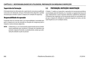 CAPÍTULO 2 - RESPONSABILIDADES DO UTILIZADOR, PREPARAÇÃO DA MÁQUINA E INSPECÇÃO
2-2 – Plataforma Elevatória JLG – 3123416
Supervisão da formação
A formação deverá ser efectuada sob a supervisão de uma pessoa qualificada
numa zona sem obstáculos, até que o formando tenha adquirido a aptidão
necessária para controlar e operar a máquina em condições de segurança.
Responsabilidade do operador
O operador deve ser instruído sobre a sua responsabilidade e autoridade para
parar a máquina em caso de anomalia ou situações de insegurança para a
máquina e outras estruturas adjacentes.
NOTA: O fabricante ou o seu Concessionário proporcionarão pessoas devida-
mente qualificadas para assistência à formação dos operadores das
primeiras máquinas fornecidas ou periodicamente, sempre que solici-
tado pelo utilizador ou pelo seu pessoal.
2.2 PREPARAÇÃO, INSPECÇÃO E MANUTENÇÃO
A Tabela 2-1 explica as inspecções e operações de manutenção periódicas
recomendadas pela JLG Industries, Inc. Consultar os regulamentos locais em
vigor, relativamente a outros requisitos referentes a plataformas elevatórias.
A frequência das inspecções ou da manutenção deverá ser aumentada, sem-
pre que a máquina for utilizada em ambientes exigentes ou hostis, com ele-
vada frequência ou em condições severas.
 