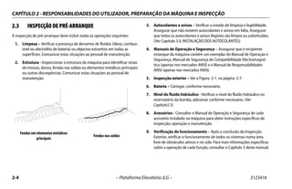 CAPÍTULO 2 - RESPONSABILIDADES DO UTILIZADOR, PREPARAÇÃO DA MÁQUINA E INSPECÇÃO
2-4 – Plataforma Elevatória JLG – 3123416
2.3 INSPECÇÃO DE PRÉ-ARRANQUE
A inspecção de pré-arranque deve incluir todas as operações seguintes:
1. Limpeza – Verificar a presença de derrames de fluidos (óleos, combus-
tível ou electrólito de bateria) ou objectos estranhos em todas as
superfícies. Comunicar estas situações ao pessoal de manutenção.
2. Estrutura - Inspeccionar a estrutura da máquina para identificar sinais
de mossas, danos, fendas nas soldas ou elementos metálicos principais
ou outras discrepâncias. Comunicar estas situações ao pessoal de
manutenção.
3. Autocolantes e avisos – Verificar o estado de limpeza e legibilidade.
Assegurar que não existem autocolantes e avisos em falta. Assegurar
que todos os autocolantes e avisos ilegíveis são limpos ou substituídos.
(Ver Capítulo 5.9, INSTALAÇÃO DOS AUTOCOLANTES)
4. Manuais de Operação e Segurança – Assegurar que o recipiente
estanque da máquina contém um exemplar do Manual de Operação e
Segurança, Manual de Segurança de Compatibilidade Electromagné-
tica (apenas nos mercados ANSI) e o Manual de Responsabilidades
ANSI (apenas nos mercados ANSI).
5. Inspecção exterior – Ver a Figura 2-1. na página 2-7.
6. Bateria – Carregar, conforme necessário.
7. Nível do fluído hidráulico - Verificar o nível do fluído hidráulico no
reservatório da bomba, adicionar conforme necessário. (Ver
Capítulo5.5)
8. Acessórios - Consultar o Manual de Operação e Segurança de cada
acessório instalado na máquina para obter instruções específicas de
inspecção, operação e manutenção.
9. Verificação de funcionamento – Após a conclusão da Inspecção
Exterior, verificar o funcionamento de todos os sistemas numa área
livre de obstáculos aéreos e no solo. Para mais informações específicas
sobre a operação de cada função, consultar o Capítulo 3 deste manual.
.
Fendas em elementos metálicos
principais
Fendas nas soldas
 