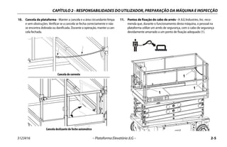 CAPÍTULO 2 - RESPONSABILIDADES DO UTILIZADOR, PREPARAÇÃO DA MÁQUINA E INSPECÇÃO
3123416 – Plataforma Elevatória JLG – 2-5
10. Cancela da plataforma - Manter a cancela e a área circundante limpa
e sem obstruções. Verificar se a cancela se fecha correctamente e não
se encontra dobrada ou danificada. Durante a operação, manter a can-
cela fechada.
11. Pontos de fixação do cabo de arnês - A JLG Industries, Inc. reco-
menda que, durante o funcionamento desta máquina, o pessoal na
plataforma utilize um arnês de segurança, com o cabo de segurança
devidamente amarrado a um ponto de fixação adequado (1).
Cancela de corrente
Cancela deslizante de fecho automático
1
1
1
 