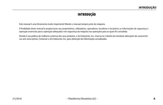 INTRODUÇÃO
3123416 – Plataforma Elevatória JLG – A
INTRODUÇÃO
Este manual é uma ferramenta muito importante! Manter o manual sempre junto da máquina.
A finalidade deste manual é proporcionar aos proprietários, utilizadores, operadores, locadores e locatários as informações de segurança e
operação essenciais para a operação adequada e em segurança da máquina nas operações para as quais foi concebida.
Devido à sua política de melhoria contínua dos seus produtos, a JLG Industries, Inc. reserva-se o direito de introduzir alterações de característi-
cas sem aviso prévio. Contactar a JLG Industries, Inc. para obtenção de informações actualizadas.
 