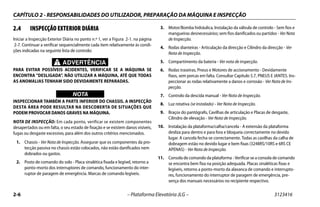 CAPÍTULO 2 - RESPONSABILIDADES DO UTILIZADOR, PREPARAÇÃO DA MÁQUINA E INSPECÇÃO
2-6 – Plataforma Elevatória JLG – 3123416
2.4 INSPECÇÃO EXTERIOR DIÁRIA
Iniciar a Inspecção Exterior Diária no ponto n.º 1, ver a Figura 2-1. na página
2-7. Continuar a verificar sequencialmente cada item relativamente às condi-
ções indicadas na seguinte lista de controlo:
ADVERTÊNCIA
PARA EVITAR POSSÍVEIS ACIDENTES, VERIFICAR SE A MÁQUINA SE
ENCONTRA "DESLIGADA". NÃO UTILIZAR A MÁQUINA, ATÉ QUE TODAS
AS ANOMALIAS TENHAM SIDO DEVIDAMENTE REPARADAS.
WICHTIG
NOTA
INSPECCIONAR TAMBÉM A PARTE INFERIOR DO CHASSIS. A INSPECÇÃO
DESTA ÁREA PODE RESULTAR NA DESCOBERTA DE SITUAÇÕES QUE
PODEM PROVOCAR DANOS GRAVES NA MÁQUINA.
NOTA DE INSPECÇÃO: Em cada ponto, verificar se existem componentes
desapertados ou em falta, o seu estado de fixação e se existem danos visíveis,
fugas ou desgaste excessivo, para além dos outros critérios mencionados.
1. Chassis - Ver Nota de Inspecção. Assegurar que os componentes da pro-
tecção passiva no chassis estão colocados, não estão danificados nem
dobrados ou gastos.
2. Posto de comando do solo - Placa sinalética fixada e legível, retorno a
ponto-morto dos interruptores de comando, funcionamento do inter-
ruptor de paragem de emergência. Marcas de comando legíveis.
3. Motor/Bomba hidráulica, Instalação da válvula de controlo - Sem fios e
mangueiras desnecessários; sem fios danificados ou partidos - Ver Nota
de Inspecção.
4. Rodas dianteiras - Articulação da direcção e Cilindro da direcção - Ver
Nota de Inspecção.
5. Compartimento da bateria - Ver nota de inspecção.
6. Rodas traseiras, Pneus e Motores de accionamento - Devidamente
fixos, sem porcas em falta. Consultar Capítulo 5.7, PNEUS E JANTES. Ins-
peccionar as rodas relativamente a danos e corrosão - Ver Nota de Ins-
pecção.
7. Controlo da descida manual - Ver Nota de Inspecção.
8. Luz rotativa (se instalado) - Ver Nota de Inspecção.
9. Braços do pantógrafo, Cavilhas de articulação e Placas de desgaste,
Cilindro de elevação - Ver Nota de Inspecção.
10. Instalação da plataforma/calha/cancela - A extensão da plataforma
desliza para dentro e para fora e bloqueia correctamente no devido
lugar. A cancela fecha-se correctamente. Todas as cavilhas da calha de
dobragem estão no devido lugar e bem fixas (3248RS/10RS e 6RS CE
APENAS) - Ver Nota de Inspecção.
11. Consola de comando da plataforma - Verificar se a consola de comando
se encontra bem fixa na posição adequada. Placas sinaléticas fixas e
legíveis, retorno a ponto-morto da alavanca de comando e interrupto-
res, funcionamento do interruptor de paragem de emergência, pre-
sença dos manuais necessários no recipiente respectivo.
 