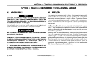 CAPÍTULO 3 - COMANDOS, INDICADORES E FUNCIONAMENTO DA MÁQUINA
3123416 – Plataforma Elevatória JLG – 3-1
CAPÍTULO 3. COMANDOS, INDICADORES E FUNCIONAMENTO DA MÁQUINA
3.1 GENERALIDADES
WICHTIG
NOTA
COMO O FABRICANTE NÃO POSSUI QUALQUER CONTROLO DIRECTO
SOBRE A UTILIZAÇÃO E OPERAÇÃO DA MÁQUINA, A APLICAÇÃO DE PRÁ-
TICAS DE SEGURANÇA ADEQUADAS É DA RESPONSABILIDADE DO UTILI-
ZADOR E DO SEU PESSOAL DE OPERAÇÃO.
Este capítulo destina-se a fornecer as informações necessárias para a ade-
quada compreensão sobre os comandos e as respectivas funções.
ADVERTÊNCIA
NÃO ELEVAR A PLATAFORMA EXCEPTO NUMA SUPERFÍCIE LISA, FIRME,
NIVELADA E DESOBSTRUÍDA.
PARA EVITAR LESÕES CORPORAIS GRAVES, NÃO OPERAR A MÁQUINA
SE ALGUMAS DAS ALAVANCAS OU INTERRUPTORES DE CONTROLO DOS
MOVIMENTOS DA PLATAFORMA NÃO REGRESSAREM À POSIÇÃO DE
DESLIGADO OU PONTO-MORTO QUANDO LIBERTADOS.
SE A PLATAFORMA NÃO PARAR QUANDO UM INTERRUPTOR OU UMA
ALAVANCA DE COMANDO FOR LIBERTADO, UTILIZAR O INTERRUPTOR
DE PARAGEM DE EMERGÊNCIA PARA PARAR A MÁQUINA.
3.2 DESCRIÇÃO
Esta máquina é uma plataforma de trabalho elevatória autopropulsionada
instalada sobre um mecanismo de elevação tipo “braço do pantógrafo”. O
objectivo da plataforma elevatória é colocar o pessoal e respectivos materiais
e ferramentas em posições acima do solo. A máquina pode ser utilizada para
alcançar áreas localizadas acima da maquinaria ou do equipamento posicio-
nado no solo.
Esta Plataforma Elevatória JLG tem um posto de comando primário na plata-
forma. A partir deste posto de comando, o operador pode comandar o sen-
tido da translação e direcção da máquina, para a frente e para trás, bem como
elevar e baixar a plataforma.
A máquina pode ser conduzida sobre uma superfície estável, firme e nivelada
a partir de uma posição da plataforma elevada - Consultar “Direcção e trans-
lação” na página 3-12. neste manual relativamente aos requisitos específicos.
A máquina dispõe também de um posto de comando do solo, que pode
desactivar o posto de comando da plataforma. Os comandos do solo elevam
e baixam a máquina. Os comandos do solo devem ser utilizados apenas em
situações de emergência para descer a plataforma, em caso de impossibili-
dade de comando pelo operador na plataforma.
 