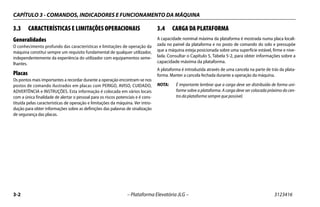 CAPÍTULO 3 - COMANDOS, INDICADORES E FUNCIONAMENTO DA MÁQUINA
3-2 – Plataforma Elevatória JLG – 3123416
3.3 CARACTERÍSTICAS E LIMITAÇÕES OPERACIONAIS
Generalidades
O conhecimento profundo das características e limitações de operação da
máquina constitui sempre um requisito fundamental de qualquer utilizador,
independentemente da experiência do utilizador com equipamentos seme-
lhantes.
Placas
Os pontos mais importantes a recordar durante a operação encontram-se nos
postos de comando ilustrados em placas com PERIGO, AVISO, CUIDADO,
ADVERTÊNCIA e INSTRUÇÕES. Esta informação é colocada em vários locais
com a única finalidade de alertar o pessoal para os riscos potenciais e é cons-
tituída pelas características de operação e limitações da máquina. Ver intro-
dução para obter informações sobre as definições das palavras de sinalização
de segurança das placas.
3.4 CARGA DA PLATAFORMA
A capacidade nominal máxima da plataforma é mostrada numa placa locali-
zada no painel da plataforma e no posto de comando do solo e pressupõe
que a máquina esteja posicionada sobre uma superfície estável, firme e nive-
lada. Consultar o Capítulo 5, Tabela 5-2, para obter informações sobre a
capacidade máxima da plataforma.
A plataforma é introduzida através de uma cancela na parte de trás da plata-
forma. Manter a cancela fechada durante a operação da máquina.
NOTA: É importante lembrar que a carga deve ser distribuída de forma uni-
forme sobre a plataforma. A carga deve ser colocada próximo do cen-
tro da plataforma sempre que possível.
 