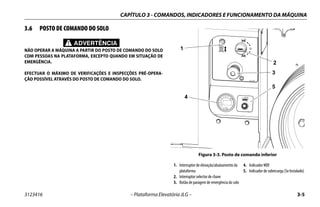 CAPÍTULO 3 - COMANDOS, INDICADORES E FUNCIONAMENTO DA MÁQUINA
3123416 – Plataforma Elevatória JLG – 3-5
3.6 POSTO DE COMANDO DO SOLO
ADVERTÊNCIA
NÃO OPERAR A MÁQUINA A PARTIR DO POSTO DE COMANDO DO SOLO
COM PESSOAS NA PLATAFORMA, EXCEPTO QUANDO EM SITUAÇÃO DE
EMERGÊNCIA.
EFECTUAR O MÁXIMO DE VERIFICAÇÕES E INSPECÇÕES PRÉ-OPERA-
ÇÃO POSSÍVEL ATRAVÉS DO POSTO DE COMANDO DO SOLO.
Figura 3-3. Posto de comando inferior
1. Interruptor de elevação/abaixamento da
plataforma
2. Interruptor selector de chave
3. Botão de paragem de emergência do solo
4. Indicador MDI
5. Indicador de sobrecarga (Se Instalado)
1001132360A
1
2
3
4
5
1001146979A
 