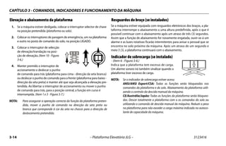 CAPÍTULO 3 - COMANDOS, INDICADORES E FUNCIONAMENTO DA MÁQUINA
3-14 – Plataforma Elevatória JLG – 3123416
Elevação e abaixamento da plataforma
1. Se a máquina estiver desligada, colocar o interruptor selector de chave
na posição pretendida (plataforma ou solo).
2. Colocar os interruptores de paragem de emergência, um na plataforma
e outro no posto de comando do solo, na posição LIGADO.
3. Colocar o interruptor de selecção
de elevação/translação na posi-
ção de elevação. (Item 10 - Figura
3-6.)
4. Manter premido o interruptor de
accionamento e deslocar o punho
de comando para trás (plataforma para cima - direcção da seta branca)
ou deslocar o punho de comando para a frente (plataforma para baixo -
direcção da seta preta) e manter até que seja alcançada a elevação pre-
tendida. Ao libertar o interruptor de accionamento ou mover o punho
de comando para trás, para a posição central, a função em curso é
interrompida. (Item 1 e 3 - Figura 3-7.)
NOTA: Para assegurar a operação correcta da função da plataforma preten-
dida, mover o punho de comando na direcção da seta preta ou
branca que corresponde à cor da seta no chassis para a direcção de
deslocamento pretendida.
Resguardos do braço (se instalados)
Se a máquina estiver equipada com resguardos eletrónicos dos braços, a pla-
taforma interrompe o abaixamento a uma altura predefinida, após o que é
possível continuar com o abaixamento após um atraso de três (3) segundos.
Assim que a função de abaixamento for novamente engatada, ouvir-se-á um
alarme e as luzes rotativas ficarão intermitentes para avisar o pessoal que se
encontra no solo próximo da máquina. Após um atraso de um segundo e
meio (1,5), a plataforma continuará com o abaixamento.
Indicador de sobrecarga (se instalado)
- (Item 6 - Figura 3-6.)
Indica que a plataforma tem excesso de carga.
Um alarme sonoro irá também sinalizar quando a
plataforma tiver excesso de carga.
NOTA: Se o indicador de sobrecarga estiver aceso;
ANSI/ANSI Export/CSA: Todas as funções serão bloqueadas nos
comandos da plataforma e do solo. Abaixamento da plataforma utili-
zando o controlo da descida manual da máquina.
CE/Austrália/Japão: Todas as funções da plataforma serão bloquea-
das. Descer totalmente a plataforma com o os comandos do solo ou
utilizando o comando de descida manual da máquina. Reduzir o peso
na plataforma para não exceder a carga máxima indicada no autoco-
lante de capacidade da máquina.
 