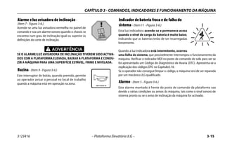 CAPÍTULO 3 - COMANDOS, INDICADORES E FUNCIONAMENTO DA MÁQUINA
3123416 – Plataforma Elevatória JLG – 3-15
Alarme e luz avisadora de inclinação -
(Item 7 - Figura 3-6.)
Acende-se uma luz avisadora vermelha no painel de
comando e soa um alarme sonoro quando o chassis se
encontra num grau de inclinação igual ou superior às
definições do corte de inclinação.
ADVERTÊNCIA
SE O ALARME/LUZ AVISADORA DE INCLINAÇÃO TIVEREM SIDO ACTIVA-
DOS COM A PLATAFORMA ELEVADA, BAIXAR A PLATAFORMA E CONDU-
ZIR A MÁQUINA PARA UMA SUPERFÍCIE ESTÁVEL, FIRME E NIVELADA.
Buzina- (Item 9 - Figura 3-6.)
Este interruptor de botão, quando premido, permite
ao operador avisar o pessoal no local de trabalho
quando a máquina está em operação na zona.
Indicador de bateria fraca e de falha do
sistema- (Item 11 - Figura 3-6.)
Esta luz indicadora acende-se e permanece acesa
quando o nível de carga da bateria é muito baixo,
indicando que as baterias terão de ser recarregadas
brevemente.
Quando a luz indicadora está intermitente, ocorreu
uma falha do sistema, que possivelmente interrompeu o funcionamento da
máquina. Verificar o indicador MDI no posto de comando do solo para ver se
foi apresentado um Código de Diagnóstico de Avaria (DTC). Apresenta-se a
explicação dos códigos DTC no Capítulo5.10.
Se o operador não conseguir limpar o código, a máquina terá de ser reparada
por um mecânico JLG qualificado.
Alarme- (Item 5 - Figura 3-6.)
Este alarme montado à frente do posto de comando da plataforma soa
devido a várias condições ou avisos da máquina, tais como o sinal sonoro de
sistema pronto ou se o aviso de inclinação da máquina for activado.
 