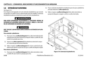 CAPÍTULO 3 - COMANDOS, INDICADORES E FUNCIONAMENTO DA MÁQUINA
3-16 – Plataforma Elevatória JLG – 3123416
3.8 EXTENSÃO DA PLATAFORMA
(Ver Figura 3-9.)
Esta máquina está equipada com uma extensão da plataforma, que concede
ao operador um melhor acesso a determinadas áreas de trabalho. A extensão
da plataforma adiciona comprimento à parte da frente da plataforma.
ADVERTÊNCIA
PARA OBTER INFORMAÇÕES RELATIVAMENTE À CAPACIDADE MÁXIMA DA
EXTENSÃO DA PLATAFORMA CONSULTAR A SECÇÃO 5, TABELA 5-2 OU O PAI-
NEL DE CAPACIDADES DO QUADRO DA PLATAFORMA.
CUIDADO
NÃO “DESCER", SEM RETRAIR COMPLETAMENTE A EXTENSÃO DA PLATA-
FORMA.
Para estender a plataforma:
1. Puxar para cima a cavilha de bloqueio (1) na calha intermédia do lado
esquerdo perto da parte da frente da máquina. Rodar a cavilha 90° para
mantê-la na posição para cima.
2. Segurar nas calhas superiores (2) da plataforma extensível e empur-
rar a extensão para fora até aos batentes.
3. Voltar a engatar a cavilha de bloqueio (1) e mover a extensão da pla-
taforma para dentro ou para fora até que a cavilha de bloqueio engate.
Para retrair a plataforma:
1. Puxar para cima a cavilha de bloqueio (1) da calha intermédia e rodar
a cavilha 90° para manter na posição para cima.
2. Puxar a extensão da plataforma totalmente para trás para a plataforma
principal utilizando a calha superior (2).
3. Voltar a engatar a cavilha de bloqueio (1) da calha intermédia na
posição de bloqueio e engatar o orifício na calha intermédia.
Figura 3-9. Extensão da plataforma
1
2
 