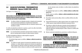 CAPÍTULO 3 - COMANDOS, INDICADORES E FUNCIONAMENTO DA MÁQUINA
3123416 – Plataforma Elevatória JLG – 3-17
3.9 CALHAS DA PLATAFORMA - PROCEDIMENTO DE
DOBRAGEM - (Apenas 3248RS/10RS e 6RS-CE)
(Ver Figura 3-10. e Figura 3-11.)
ADVERTÊNCIA
NÃO ELEVAR A PLATAFORMA COM AS CALHAS DOBRADAS. AS CALHAS
DEVEM ESTAR NA POSIÇÃO VERTICAL E CORRECTAMENTE PRESAS COM
CAVILHAS AO ELEVAR A PLATAFORMA.
NOTA: As calhas só devem ser dobradas quando a máquina está na posição
de armazenamento (plataforma completamente rebaixada).
A caixa de controlo da plataforma deve ser retirada do suporte antes
de dobrar as calhas.
As calhas da plataforma dobram-se apenas a partir da calha intermédia,
excepto no caso da calha da cancela traseira.
NOTA: Se a cancela de fecho automático opcional estiver instalada, a cancela
deve ser mantida aberta ao baixar as calhas traseiras e laterais.
As calhas da plataforma dobram-se pela sequência seguinte;
(Ver aFigura 3-10. e a Figura 3-11.)
• Em primeiro lugar puxar as cavilhas e dobrar a calha da cancela tra-
seira (1).
NOTA: As cavilhas da calha superior da extensão da plataforma têm de ser
retiradas e as calhas laterais superiores da extensão da plataforma
devem deslizar em direcção à traseira da máquina antes de baixar as
calhas laterais. Voltar a colocar as cavilhas nas calhas superiores late-
rais da extensão antes de dobrar as calhas laterais da plataforma
principal.
• Em segundo lugar puxar as cavilhas e dobrar ambas as calhas late-
rais (2 e 3).
• Por fim, puxar as cavilhas e dobrar a calha da plataforma de exten-
são frontal (4).
1. Para dobrar cada uma das calhas, retirar as cavilhas esféricas da calha
em causa.
2. Segurando firmemente na calha superior, baixar com cuidado até que
a calha superior esteja totalmente dobrada na posição inferior.
3. Para elevar as calhas de volta para a posição vertical, desdobrar as
calhas pela sequência inversa da dobragem. Puxar firmemente as
calhas de volta para a devida posição e voltar a colocar as cavilhas esfé-
ricas nas calhas.
4. Retrair a extensão da plataforma e posicionar a cavilha de bloqueio.
ADVERTÊNCIA
QUANDO AS CAVILHAS TIVEREM SIDO DOBRADAS, TER MUITO CUI-
DADO AO ENTRAR E SAIR DA PLATAFORMA. ENTRAR E SAIR DA PLATA-
FORMA APENAS NA ÁREA DA CANCELA E PELA ESCADA DISPONÍVEL.
ADVERTÊNCIA
AO OPERAR (CONDUZIR) A MÁQUINA COM O POSTO DE COMANDO DA
PLATAFORMA DO SOLO, COM AS CALHAS DOBRADAS, MANTER UMA
DISTÂNCIA MÍNIMA DE 1 M (3 FT) DA MÁQUINA.
 