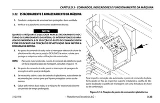 CAPÍTULO 3 - COMANDOS, INDICADORES E FUNCIONAMENTO DA MÁQUINA
3123416 – Plataforma Elevatória JLG – 3-23
3.12 ESTACIONAMENTO E ARMAZENAMENTO DA MÁQUINA
1. Conduzir a máquina até uma área bem protegida e bem ventilada.
2. Verificar se a plataforma se encontra totalmente descida.
WICHTIG
NOTA
QUANDO A MÁQUINA É DESLIGADA PARA ESTACIONAMENTO NOC-
TURNO OU CARREGAMENTO DA BATERIA, OS INTERRUPTORES DE PARA-
GEM DE EMERGÊNCIA E DE SELECÇÃO DO POSTO DE COMANDO DEVEM
ESTAR COLOCADOS NA POSIÇÃO DE DESACTIVAÇÃO PARA IMPEDIR A
DESCARGA DA BATERIA.
3. No posto de comando do solo, rodar o interruptor selector de chave da
plataforma/do solo para a posição DESLIGADO e retirar a chave para
proteger a máquina e evitar utilizações não autorizadas.
NOTA: Para uma maior protecção, o posto de comando da plataforma pode
ser fixo à respectiva placa de montagem, consultar a Figura 3-14.
4. No posto de comando do solo, premir o interruptor de paragem de
emergência até à posição desligado.
5. Se necessário, cobrir a caixa de controlo da plataforma, autocolantes de
recomendações e avisos para que fiquem protegidos contra os ele-
mentos.
6. Calçar pelo menos duas rodas, se a máquina for estacionada durante
um período de tempo prolongado.
Para impedir a remoção não autorizada, o posto de comando da plata-
forma pode ser fixo ao respectivo suporte instalando a cavilha de blo-
queio localizada na patilha de montagem com uma fechadura de chave
ou de combinação.
Figura 3-14. Fixação do posto de comando à plataforma
1001132362
B
1
2
 