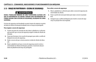 CAPÍTULO 3 - COMANDOS, INDICADORES E FUNCIONAMENTO DA MÁQUINA
3-24 – Plataforma Elevatória JLG – 3123416
3.13 BRAÇO DO PANTÓGRAFO - ESCORA DE SEGURANÇA
ADVERTÊNCIA
NUNCA TRABALHAR DEBAIXO DE UMA PLATAFORMA ELEVADA ATÉ
QUE OS MOVIMENTOS DA MESMA TENHAM SIDO RESTRINGIDOS DE
FORMA SEGURA COM A ESCORA DE SEGURANÇA, BLOQUEIO OU LINGA
SUSPENSA.
A escora de segurança está localizada na parte traseira da máquina na ponta
da biela do cilindro de elevação localizado entre os braços do pantógrafo.
Para engatar a escora de segurança:
1. A partir do posto de comando do solo, elevar a plataforma o suficiente
para permitir que a escora de segurança engate na biela do cilindro de
elevação.
2. Puxar para fora/para cima o punho de paragem para soltar a cavilha de
bloqueio da escora de segurança.
3. Rodar a escora até que a mesma assente na biela do cilindro de eleva-
ção.
4. Baixar a plataforma até que a escora de segurança assente contra a
extremidade do cilindro de elevação, parando o movimento descen-
dente da plataforma/do braço do pantógrafo.
Para soltar a escora de segurança:
1. Elevar a plataforma o suficiente para soltar a escora de segurança da
extremidade do cilindro.
2. Puxar o punho da escora para baixo para repor a escora na posição
livre.
3. Assegurar que a cavilha de bloqueio para manter a escora de segu-
rança na posição livre está engatada.
 