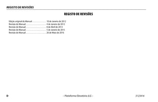 REGISTO DE REVISÕES
D – Plataforma Elevatória JLG – 3123416
REGISTO DE REVISÕES
Edição original do Manual . . . . . . . . . . . . . . . 10 de Janeiro de 2012
Revisão do Manual . . . . . . . . . . . . . . . . . . . . . . 4 de Janeiro de 2013
Revisão do Manual . . . . . . . . . . . . . . . . . . . . . . 8 de Abril de 2013
Revisão do Manual . . . . . . . . . . . . . . . . . . . . . . 5 de Janeiro de 2015
Revisão do Manual . . . . . . . . . . . . . . . . . . . . . . 26 de Maio de 2016
 