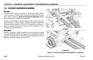 CAPÍTULO 3 - COMANDOS, INDICADORES E FUNCIONAMENTO DA MÁQUINA
3-26 – Plataforma Elevatória JLG – 3123416
3.14 ELEVAÇÃO E AMARRAÇÃO DA MÁQUINA
Elevação
A máquina pode ser elevada utilizando uma empilhadora. Elevar apenas a
traseira da máquina e apenas com a plataforma na posição de armazena-
mento. Ajustar a largura dos garfos de elevação da empilhadora (1) para
elevar correctamente a máquina, ver a Figura 3-17.
A máquina também pode ser elevada utilizando uma barra de amarração e
quatro estropos ou correias de igual comprimento capazes de suportar o
peso bruto total da máquina, ver a Figura 3-18. Elevar apenas utilizando os
olhais de elevação localizados nos quatro cantos da máquina. (Ver na
Capítulo5 o peso bruto da máquina).
Amarração
Quando se transportar a máquina, a plataforma deve ser totalmente baixada
na posição de armazenamento com a máquina bem amarrada no estrado do
camião ou do reboque. Existem dois olhais de amarração/elevação, na parte
dianteira e traseira da máquina. (Ver Figura 3-19.)
1932RS/6RS
3248RS/10RS
Figura 3-17. Furos para garfos de empilhadora - Localização
1
1
 
