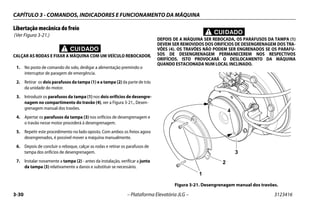 CAPÍTULO 3 - COMANDOS, INDICADORES E FUNCIONAMENTO DA MÁQUINA
3-30 – Plataforma Elevatória JLG – 3123416
Libertação mecânica do freio
(Ver Figura 3-21.)
CUIDADO
CALÇAR AS RODAS E FIXAR A MÁQUINA COM UM VEÍCULO REBOCADOR.
1. No posto de comando do solo, desligar a alimentação premindo o
interruptor de paragem de emergência.
2. Retirar os dois parafusos da tampa (1) e a tampa (2) da parte de trás
da unidade do motor.
3. Introduzir os parafusos da tampa (1) nos dois orifícios de desengre-
nagem no compartimento do travão (4), ver a Figura 3-21., Desen-
grenagem manual dos travões.
4. Apertar os parafusos da tampa (3) nos orifícios de desengrenagem e
o travão nesse motor procederá à desengrenagem.
5. Repetir este procedimento no lado oposto. Com ambos os freios agora
desengrenados, é possível mover a máquina manualmente.
6. Depois de concluir o reboque, calçar as rodas e retirar os parafusos de
tampa dos orifícios de desengrenagem.
7. Instalar novamente a tampa (2) - antes da instalação, verificar a junta
da tampa (3) relativamente a danos e substituir se necessário.
CUIDADO
DEPOIS DE A MÁQUINA SER REBOCADA, OS PARAFUSOS DA TAMPA (1)
DEVEM SER REMOVIDOS DOS ORIFÍCIOS DE DESENGRENAGEM DOS TRA-
VÕES (4). OS TRAVÕES NÃO PODEM SER ENGRENADOS SE OS PARAFU-
SOS DE DESENGRENAGEM PERMANECEREM NOS RESPECTIVOS
ORIFÍCIOS. ISTO PROVOCARÁ O DESLOCAMENTO DA MÁQUINA
QUANDO ESTACIONADA NUM LOCAL INCLINADO.
Figura 3-21. Desengrenagem manual dos travões.
1
2
4
3
 