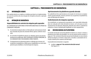 CAPÍTULO 4 - PROCEDIMENTOS DE EMERGÊNCIA
3123416 – Plataforma Elevatória JLG – 4-1
CAPÍTULO 4. PROCEDIMENTOS DE EMERGÊNCIA
4.1 INFORMAÇÕES GERAIS
Este capítulo destina-se a explicar as medidas que devem ser implementadas,
em caso de ocorrência de uma situação de emergência durante a operação
da máquina.
4.2 OPERAÇÃO DE EMERGÊNCIA
Impossibilidade de controlo da máquina pelo operador
SE O OPERADOR DA PLATAFORMA ESTIVER IMPOSSIBILITADO DE OPERAR OU
COMANDAR A MÁQUINA:
1. O comando da máquina deve ser efectuado por outras pessoas através
dos comandos do posto de comando inferior, apenas conforme neces-
sário.
2. Os comandos da plataforma devem ser utilizados apenas por pessoas
devidamente qualificadas. NÃO CONTINUAR A OPERAR A MÁQUINA, SE
OS COMANDOS NÃO FUNCIONAREM CORRECTAMENTE.
3. O equipamento de salvamento pode ser utilizado para remover o(s)
ocupante(s) da plataforma. Utilizar gruas, empalhadores ou outro equi-
pamento para estabilizar a movimentação da máquina.
Aprisionamento da plataforma quando elevada
Se a plataforma ficar aprisionada ou encravada em estruturas ou equipa-
mento quando elevada, remover primeiro o(s) ocupante(s) da plataforma,
antes da libertação da máquina.
Endireitamento de máquina capotada
Um empilhador ou equipamento equivalente com capacidade adequada
deve ser colocado sob o lado elevado do chassis, com uma grua ou outro
equipamento de elevação adequado utilizado para elevar a plataforma
enquanto o chassis é baixado pelo empilhador ou outro equipamento.
4.3 DESCIDA MANUAL DA PLATAFORMA
O controlo da descida manual da plataforma destina-se a retrair e a baixar a
plataforma por efeito da gravidade, em caso de perda total da energia. A
pega em T de controlo da descida manual está localizada na zona traseira
direita da máquina, em frente à roda motriz. Consultar o autocolante de ins-
truções, afixado junto à alavanca de libertação.
O procedimento de descida é o seguinte:
1. Localizar a pega em T de controlo da descida manual.
(Ver Figura 4-1.)
 