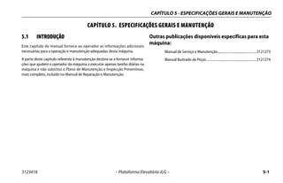 CAPÍTULO 5 - ESPECIFICAÇÕES GERAIS E MANUTENÇÃO
3123416 – Plataforma Elevatória JLG – 5-1
CAPÍTULO 5. ESPECIFICAÇÕES GERAIS E MANUTENÇÃO
5.1 INTRODUÇÃO
Este capítulo do manual fornece ao operador as informações adicionais
necessárias para a operação e manutenção adequadas desta máquina.
A parte deste capítulo referente à manutenção destina-se a fornecer informa-
ções que ajudem o operador da máquina a executar apenas tarefas diárias na
máquina e não substitui o Plano de Manutenção e Inspecção Preventivas,
mais completo, incluído no Manual de Reparação e Manutenção.
Outras publicações disponíveis específicas para esta
máquina:
Manual de Serviço e Manutenção..............................................3121273
Manual Ilustrado de Peças...........................................................3121274
 