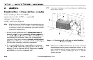 CAPÍTULO 5 - ESPECIFICAÇÕES GERAIS E MANUTENÇÃO
5-10 – Plataforma Elevatória JLG – 3123416
5.5 MANUTENÇÃO
Procedimento de verificação do fluido hidráulico
Ponto(s) de lubrificação - Reservatório hidráulico
Capacidade do reservatório - Ver Tabela 5-8 na página 5-8
Lubrificação - Fluido hidráulico
Intervalo - Verificar o nível diariamente
NOTA: APENAS verificar o nível do fluido hidráulico com a plataforma na posi-
ção de armazenamento. Antes de verificar o nível de fluído hidráulico
no reservatório, certificar-se de que o fluído aqueceu e se encontra à
temperatura de funcionamento.
1. No lado esquerdo da máquina, retirar a porta de acesso lateral na
estrutura da base. Localizar o reservatório de fluido hidráulico (1)
na unidade da bomba (2). Verificar o nível do fluido hidráulico no res-
pectivo reservatório, observando as marcações na parte lateral do
reservatório. O reservatório possui uma marcação de MAX (máximo)
(3). Manter o nível de fluido a ou dentro do limite de uma (1) polegada
desta marcação para a operação decorrer correctamente.
2. Se for necessário fluido adicional, limpar a sujidade e os resíduos da
área do tampão de enchimento/respiro (4), adicionar fluido do grau
adequado. Encher até que o nível de fluido esteja próximo da marca-
ção MAX (3), mas não acima da marcação MAX.
NOTA: Proceder com cuidado para não introduzir impurezas (sujidade, água,
etc.) ao retirar o tampão.
NOTA: Os intervalos de lubrificação recomendados são baseados na operação
da máquina em condições normais. Em máquinas utilizadas em ope-
ração muito frequente (multi-turno) ou expostas a ambientes ou con-
dições severas, os intervalos de lubrificação devem ser reduzidos
conforme necessário.
Figura 5-1. Procedimento de verificação do fluido hidráulico -
Todas as máquinas
1
2
3
4
 