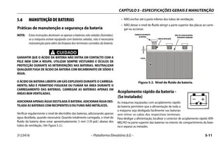CAPÍTULO 5 - ESPECIFICAÇÕES GERAIS E MANUTENÇÃO
3123416 – Plataforma Elevatória JLG – 5-11
5.6 MANUTENÇÃO DE BATERIAS
Práticas de manutenção e segurança da bateria
NOTA: Estas instruções destinam-se apenas a baterias não seladas (húmidas).
se a máquina estiver equipada com baterias seladas, não é necessária
manutenção para além da limpeza dos terminais corroídos da bateria.
CUIDADO
GARANTIR QUE O ÁCIDO DA BATERIA NÃO ENTRA EM CONTACTO COM A
PELE NEM COM A ROUPA. UTILIZAR SEMPRE VESTUÁRIO E ÓCULOS DE
PROTECÇÃO DURANTE AS INTERVENÇÕES NAS BATERIAS. NEUTRALIZAR
QUALQUER FUGA DE ÁCIDO DA BATERIA COM BICARBONATO DE SÓDIO E
ÁGUA.
O ÁCIDO DA BATERIA LIBERTA UM GÁS EXPLOSIVO DURANTE O CARREGA-
MENTO; NÃO É PERMITIDO FOGUEAR OU FUMAR NA ÁREA DURANTE O
CARREGAMENTO DAS BATERIAS. CARREGAR AS BATERIAS APENAS EM
ÁREAS BEM VENTILADAS.
ADICIONAR APENAS ÁGUA DESTILADA À BATERIA. ADICIONAR ÁGUADES-
TILADA ÀS BATERIAS COM RECIPIENTES E/OU FUNIS NÃO METÁLICOS.
Verificar regularmente o nível de electrólito das baterias, adicionando apenas
água destilada, quando necessária. Quando totalmente carregada, o nível do
fluido da bateria deve estar aproximadamente 3 mm (1/8 pol.) abaixo dos
tubos de ventilação. (Ver Figura 5-2.).
• NÃO encher até à parte inferior dos tubos de ventilação.
• NÃO deixar o nível do fluido atingir a parte superior das placas ao carre-
gar ou accionar.
Acoplamento rápido da bateria -
(Se instalado)
As máquinas equipadas com acoplamento rápido
da bateria permitem que a alimentação de toda a
a máquina seja desligada facilmente nas baterias
sem retirar os cabos dos respectivos terminais.
Para desligar a alimentação, localizar o conector de acoplamento rápido VER-
MELHO na parte superior das baterias no interior do compartimento da bate-
ria e separar as metades.
Figura 5-2. Nível do fluido da bateria.
1/8 "
BATTERY
FILLER CAP
FLUID LEVEL OF FULLY
CHARGED BATTERY
VENT TUBE
PLATES
TAMPÃO DE ENCHIMENTO
DA BATERIA
TUBO DE VENTILAÇÃO
NÍVEL DE FLUIDO DA BATERIA
TOTALMENTE CARREGADA
PLACAS
1706740A
 