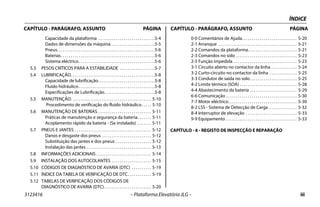 ÍNDICE
3123416 – Plataforma Elevatória JLG – iii
CAPÍTULO - PARÁGRAFO, ASSUNTO PÁGINA CAPÍTULO - PARÁGRAFO, ASSUNTO PÁGINA
Capacidade da plataforma . . . . . . . . . . . . . . . . . . . . . . . . . . . . .5-4
Dados de dimensões da máquina. . . . . . . . . . . . . . . . . . . . . . .5-5
Pneus. . . . . . . . . . . . . . . . . . . . . . . . . . . . . . . . . . . . . . . . . . . . . . . . . .5-6
Baterias. . . . . . . . . . . . . . . . . . . . . . . . . . . . . . . . . . . . . . . . . . . . . . . .5-6
Sistema eléctrico. . . . . . . . . . . . . . . . . . . . . . . . . . . . . . . . . . . . . . .5-6
5.3 PESOS CRÍTICOS PARA A ESTABILIDADE . . . . . . . . . . . . . . . . . .5-7
5.4 LUBRIFICAÇÃO. . . . . . . . . . . . . . . . . . . . . . . . . . . . . . . . . . . . . . . . . . .5-8
Capacidade de lubrificação. . . . . . . . . . . . . . . . . . . . . . . . . . . . .5-8
Fluido hidráulico. . . . . . . . . . . . . . . . . . . . . . . . . . . . . . . . . . . . . . .5-8
Especificações de Lubrificação. . . . . . . . . . . . . . . . . . . . . . . . . .5-8
5.5 MANUTENÇÃO. . . . . . . . . . . . . . . . . . . . . . . . . . . . . . . . . . . . . . . . . 5-10
Procedimento de verificação do fluido hidráulico. . . . . 5-10
5.6 MANUTENÇÃO DE BATERIAS . . . . . . . . . . . . . . . . . . . . . . . . . . . 5-11
Práticas de manutenção e segurança da bateria. . . . . . . 5-11
Acoplamento rápido da bateria - (Se instalado) . . . . . . . 5-11
5.7 PNEUS E JANTES . . . . . . . . . . . . . . . . . . . . . . . . . . . . . . . . . . . . . . . 5-12
Danos e desgaste dos pneus . . . . . . . . . . . . . . . . . . . . . . . . . 5-12
Substituição das jantes e dos pneus . . . . . . . . . . . . . . . . . . 5-12
Instalação das jantes . . . . . . . . . . . . . . . . . . . . . . . . . . . . . . . . . 5-13
5.8 INFORMAÇÕES ADICIONAIS . . . . . . . . . . . . . . . . . . . . . . . . . . . . 5-14
5.9 INSTALAÇÃO DOS AUTOCOLANTES . . . . . . . . . . . . . . . . . . . . 5-15
5.10 CÓDIGOS DE DIAGNÓSTICO DE AVARIA (DTC) . . . . . . . . . . 5-19
5.11 ÍNDICE DA TABELA DE VERIFICAÇÃO DE DTC. . . . . . . . . . . . 5-19
5.12 TABELAS DE VERIFICAÇÃO DOS CÓDIGOS DE
DIAGNÓSTICO DE AVARIA (DTC). . . . . . . . . . . . . . . . . . . . . . . . 5-20
0-0 Comentários de Ajuda. . . . . . . . . . . . . . . . . . . . . . . . . . . . 5-20
2-1 Arranque . . . . . . . . . . . . . . . . . . . . . . . . . . . . . . . . . . . . . . . . 5-21
2-2 Comandos da plataforma. . . . . . . . . . . . . . . . . . . . . . . . . 5-21
2-3 Comandos no solo . . . . . . . . . . . . . . . . . . . . . . . . . . . . . . . 5-23
2-5 Função impedida . . . . . . . . . . . . . . . . . . . . . . . . . . . . . . . . 5-23
3-1 Circuito aberto no contactor da linha . . . . . . . . . . . . . 5-24
3-2 Curto-circuito no contactor da linha . . . . . . . . . . . . . . 5-25
3-3 Condutor de saída no solo. . . . . . . . . . . . . . . . . . . . . . . . 5-25
4-2 Limite térmico (SOA) . . . . . . . . . . . . . . . . . . . . . . . . . . . . . 5-28
4-4 Abastecimento da bateria . . . . . . . . . . . . . . . . . . . . . . . . 5-29
6-6 Comunicação . . . . . . . . . . . . . . . . . . . . . . . . . . . . . . . . . . . . 5-30
7-7 Motor eléctrico. . . . . . . . . . . . . . . . . . . . . . . . . . . . . . . . . . . 5-30
8-2 LSS - Sistema de Detecção de Carga . . . . . . . . . . . . . . 5-32
8-4 Interruptor de elevação . . . . . . . . . . . . . . . . . . . . . . . . . . 5-33
9-9 Equipamento . . . . . . . . . . . . . . . . . . . . . . . . . . . . . . . . . . . . 5-33
CAPÍTULO - 6 - REGISTO DE INSPECÇÃO E REPARAÇÃO
 