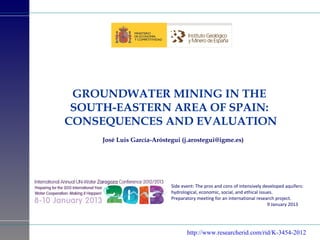 GROUNDWATER MINING IN THE
 SOUTH-EASTERN AREA OF SPAIN:
CONSEQUENCES AND EVALUATION
     José Luis García-Aróstegui (j.arostegui@igme.es)




                            Side event: The pros and cons of intensively developed aquifers:
                            hydrological, economic, social, and ethical issues.
                            Preparatory meeting for an international research project.
                                                                            9 January 2013




                                   http://www.researcherid.com/rid/K-3454-2012
 