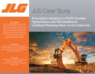 Prescriptive Analytics & CPLEX Decision
Optimization and TM1 Dashboard:
Combined Planning Power at JLG Industries
JLG Case Study
The Challenge:
At JLG, a monthly Sales, Inventory, and
Operations Plan (SIOP) is produced. The
Master Schedule determines when and
where a machine will be manufactured
based on the SIOP Plan. Adjustments to
the Master Schedule are made by day,
product, production facility, assembly line,
and forecast groups and takes
approximately 10 days to complete.
The Solution:
Through research, it was determined that
CPLEX and TM1 would be very compatible and
the necessary toolset to deliver the Master
Schedule solution at JLG.
The Beneﬁts:
This resulted in an estimated $700K annual
savings, enabling us to shift
our focus to more strategic work instead
of admin work.
 
